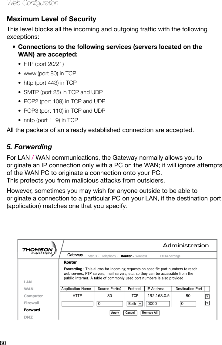 80Web CongurationMaximum Level of SecurityThislevelblocksalltheincomingandoutgoingtrafcwiththefollowingexceptions:Connections to the following services (servers located on the • WAN) are accepted: FTP (port 20/21)• www.(port 80) in TCP• http (port 443) in TCP• SMTP (port 25) in TCP and UDP• POP2 (port 109) in TCP and UDP • POP3 (port 110) in TCP and UDP• nntp (port 119) in TCP• All the packets of an already established connection are accepted.5. Forwarding For LAN / WAN communications, the Gateway normally allows you to originate an IP connection only with a PC on the WAN; it will ignore attempts of the WAN PC to originate a connection onto your PC.  This protects you from malicious attacks from outsiders. However, sometimes you may wish for anyone outside to be able to originate a connection to a particular PC on your LAN, if the destination port (application) matches one that you specify.AdministrationStatus -  Telephony -  Router - Wireless  EMTA-SettingsGatewayRouterLANWANComputerFirewallForwardDMZForwarding : This allows for incoming requests on specific port numbers to reach web servers, FTP servers, mail servers, etc. so they can be accessible from the public internet. A table of commonly used port numbers is also providedApplication Name  Source Port(s)  Protocol  IP Address  Destination PortHTTP                      80                 TCP        192.168.0.5              80 0                        Both          0000                     0 Remove AllCancelApply