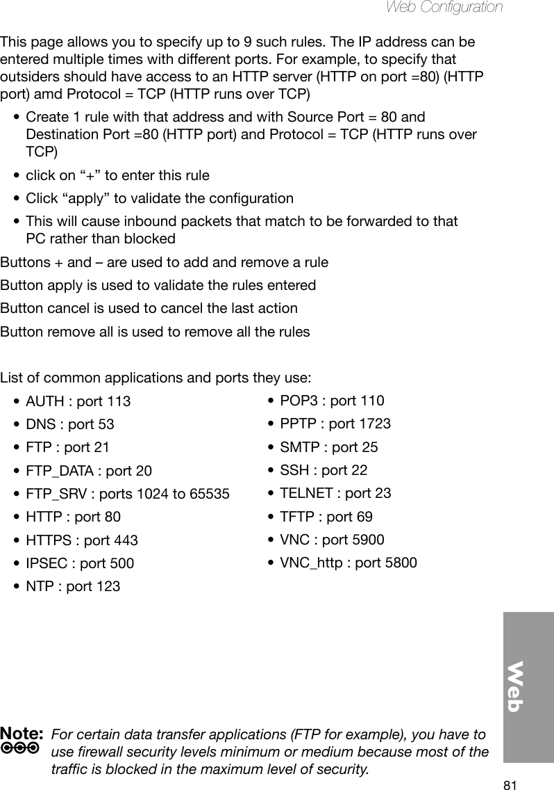 81WebWeb CongurationThis page allows you to specify up to 9 such rules. The IP address can be entered multiple times with different ports. For example, to specify that outsiders should have access to an HTTP server (HTTP on port =80) (HTTP port) amd Protocol = TCP (HTTP runs over TCP)Create 1 rule with that address and with Source Port = 80 and •Destination Port =80 (HTTP port) and Protocol = TCP (HTTP runs over TCP)click on “+” to enter this rule•Click“apply”tovalidatetheconguration•This will cause inbound packets that match to be forwarded to that •PC rather than blockedButtons + and – are used to add and remove a ruleButton apply is used to validate the rules enteredButton cancel is used to cancel the last action Button remove all is used to remove all the rulesList of common applications and ports they use:AUTH : port 113•DNS : port 53•FTP : port 21•FTP_DATA : port 20•FTP_SRV : ports 1024 to 65535•HTTP : port 80•HTTPS : port 443•IPSEC : port 500•NTP : port 123•Note:  For certain data transfer applications (FTP for example), you have to use rewall security levels minimum or medium because most of the trafc is blocked in the maximum level of security.POP3 : port 110•PPTP : port 1723•SMTP : port 25•SSH : port 22•TELNET : port 23•TFTP : port 69•VNC : port 5900•VNC_http : port 5800•