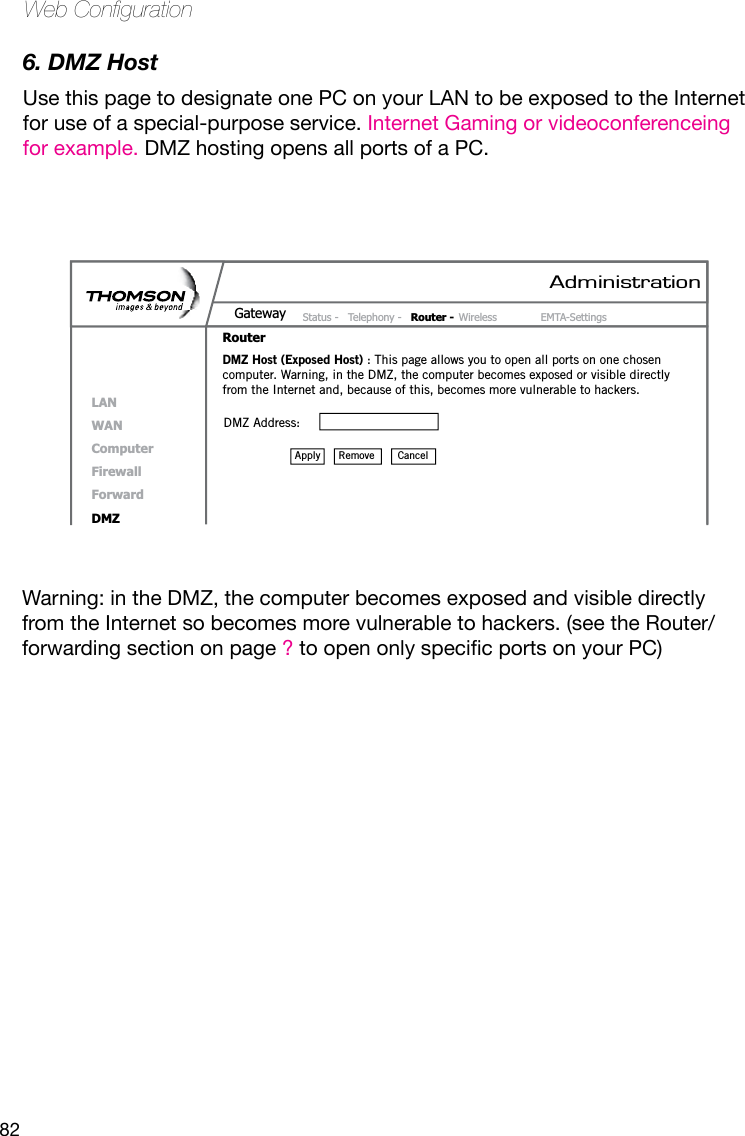 82Web Conguration6. DMZ Host   Use this page to designate one PC on your LAN to be exposed to the Internet for use of a special-purpose service. Internet Gaming or videoconferenceing for example. DMZ hosting opens all ports of a PC. Warning: in the DMZ, the computer becomes exposed and visible directly from the Internet so becomes more vulnerable to hackers. (see the Router/forwarding section on page ?toopenonlyspecicportsonyourPC)AdministrationStatus -  Telephony -  Router - Wireless  EMTA-SettingsGatewayRouterLANWANComputerFirewallForwardDMZDMZ Host (Exposed Host) : This page allows you to open all ports on one chosen computer. Warning, in the DMZ, the computer becomes exposed or visible directly from the Internet and, because of this, becomes more vulnerable to hackers.DMZ Address: Remove  CancelApply