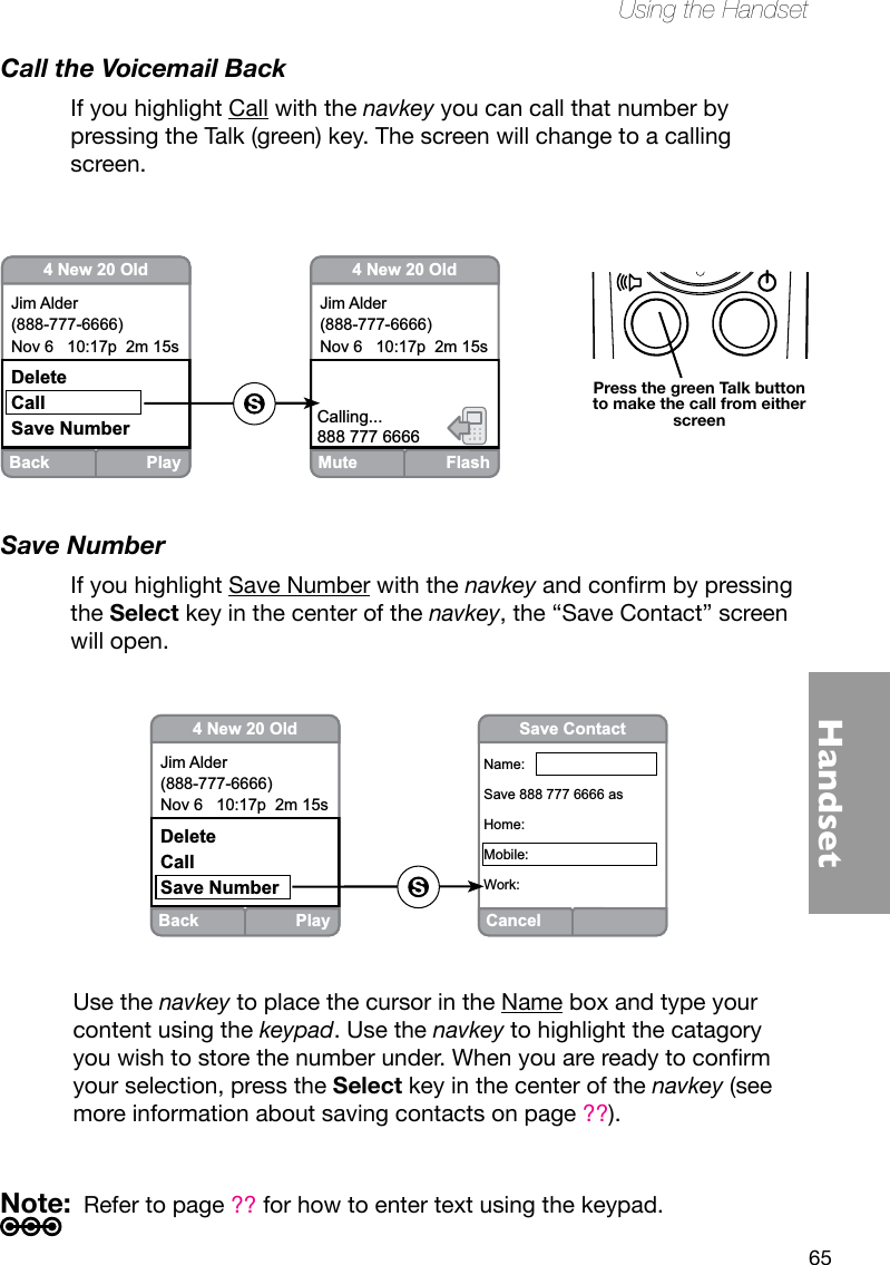 65HandsetUsing the HandsetCall the Voicemail BackIf you highlight Call with the navkey you can call that number by pressing the Talk (green) key. The screen will change to a calling screen.Save NumberIf you highlight Save Number with the navkeyandconrmbypressingthe Select key in the center of the navkey, the “Save Contact” screen will open. Back Play4 New 20 OldJim Alder(888-777-6666)Nov 6   10:17p  2m 15sDeleteCallSave NumberCancelSave ContactName:Save 888 777 6666 asHome:Mobile:Work:Mute Flash4 New 20 OldJim Alder(888-777-6666)Nov 6   10:17p  2m 15sCalling...888 777 6666Back Play4 New 20 OldJim Alder(888-777-6666)Nov 6   10:17p  2m 15sDeleteCallSave NumberPress the green Talk button to make the call from either screenUse the navkey to place the cursor in the Name box and type your content using the keypad. Use the navkey to highlight the catagory youwishtostorethenumberunder.Whenyouarereadytoconrmyour selection, press the Select key in the center of the navkey (see more information about saving contacts on page ??).Note:  Refer to page ?? for how to enter text using the keypad.