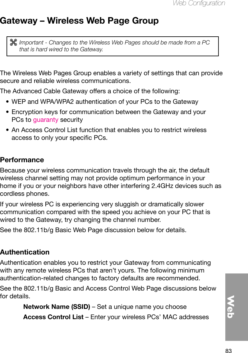 83WebWeb CongurationGateway – Wireless Web Page GroupImportant - Changes to the Wireless Web Pages should be made from a PC that is hard wired to the Gateway.The Wireless Web Pages Group enables a variety of settings that can provide secure and reliable wireless communications.The Advanced Cable Gateway offers a choice of the following:WEP and WPA/WPA2 authentication of your PCs to the Gateway•Encryption keys for communication between the Gateway and your •PCs to guaranty securityAn Access Control List function that enables you to restrict wireless •accesstoonlyyourspecicPCs.PerformanceBecause your wireless communication travels through the air, the default wireless channel setting may not provide optimum performance in your home if you or your neighbors have other interfering 2.4GHz devices such as cordless phones. If your wireless PC is experiencing very sluggish or dramatically slower communication compared with the speed you achieve on your PC that is wired to the Gateway, try changing the channel number. See the 802.11b/g Basic Web Page discussion below for details.AuthenticationAuthentication enables you to restrict your Gateway from communicating with any remote wireless PCs that aren’t yours. The following minimum authentication-related changes to factory defaults are recommended. See the 802.11b/g Basic and Access Control Web Page discussions below for details.Network Name (SSID) – Set a unique name you chooseAccess Control List – Enter your wireless PCs’ MAC addresses