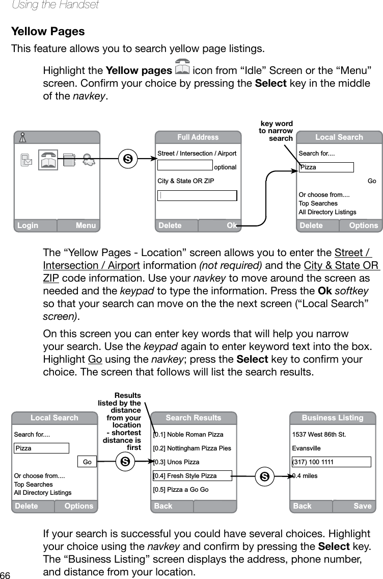 66Using the HandsetYellow PagesThis feature allows you to search yellow page listings.Highlight the Yellow pages   icon from “Idle” Screen or the “Menu” screen.ConrmyourchoicebypressingtheSelect key in the middle of the navkey. The “Yellow Pages - Location” screen allows you to enter the Street / Intersection / Airport information (not required) and the City &amp; State OR ZIP code information. Use your navkey to move around the screen as needed and the keypad to type the information. Press the Ok softkey so that your search can move on the the next screen (“Local Search” screen). On this screen you can enter key words that will help you narrow your search. Use the keypad again to enter keyword text into the box. Highlight Go using the navkey; press the Selectkeytoconrmyourchoice. The screen that follows will list the search results.If your search is successful you could have several choices. Highlight your choice using the navkeyandconrmbypressingtheSelect key. The “Business Listing” screen displays the address, phone number, and distance from your location.DeleteOptionsLocal SearchSearch for.... Pizza                                       GoOr choose from....Top SearchesAll Directory ListingsBack SaveBusiness Listing1537 West 86th St.Evansville(317) 100 11110.4 milesBackSearch Results[0.1] Noble Roman Pizza[0.2] Nottingham Pizza Pies[0.3] Unos Pizza[0.4] Fresh Style Pizza[0.5] Pizza a Go GoResults listed by the distance from your location- shortest distance is rstDeleteOptionsLocal SearchSearch for.... Pizza                                       GoOr choose from....Top SearchesAll Directory ListingsDeleteOptionsLocal SearchSearch for.... Pizza                                       GoOr choose from....Top SearchesAll Directory ListingsDeleteOkFull AddressStreet / Intersection / Airport                                optionalCity &amp; State OR ZIPLogin Menukey word to narrow search