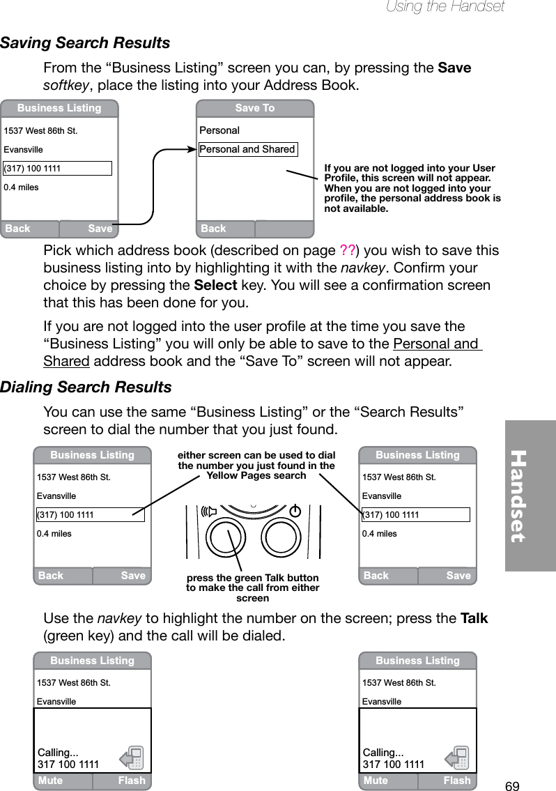 69HandsetUsing the HandsetSaving Search ResultsFrom the “Business Listing” screen you can, by pressing the Save softkey, place the listing into your Address Book. BackSave ToPersonalPersonal and SharedBack SaveBusiness Listing1537 West 86th St.Evansville(317) 100 11110.4 milesIf you are not logged into your User Prole, this screen will not appear.  When you are not logged into your prole, the personal address book is not available.Mute FlashBusiness Listing1537 West 86th St.Evansville(317) 100 11110.7 milesCalling...317 100 1111Mute FlashBusiness Listing1537 West 86th St.Evansville(317) 100 11110.4 milesCalling...317 100 1111Back SaveBusiness Listing1537 West 86th St.Evansville(317) 100 11110.4 milesBack SaveBusiness Listing1537 West 86th St.Evansville(317) 100 11110.4 mileseither screen can be used to dial the number you just found in the Yellow Pages searchpress the green Talk button to make the call from either screenPick which address book (described on page ??) you wish to save this business listing into by highlighting it with the navkey.Conrmyourchoice by pressing the Selectkey.Youwillseeaconrmationscreenthat this has been done for you.Ifyouarenotloggedintotheuserproleatthetimeyousavethe“Business Listing” you will only be able to save to the Personal and Shared address book and the “Save To” screen will not appear.Dialing Search ResultsYou can use the same “Business Listing” or the “Search Results” screen to dial the number that you just found.Use the navkey to highlight the number on the screen; press the Talk (green key) and the call will be dialed.