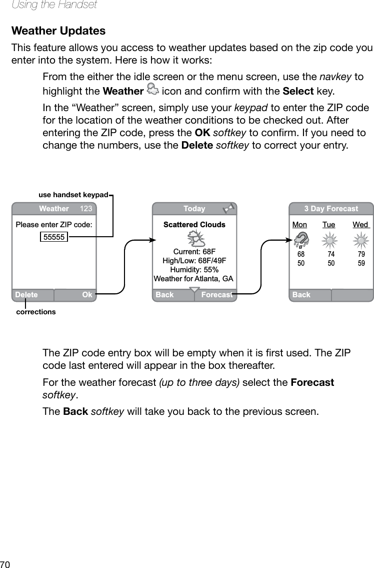 70Using the HandsetWeather UpdatesThis feature allows you access to weather updates based on the zip code you enter into the system. Here is how it works:From the either the idle screen or the menu screen, use the navkey to highlight the Weather iconandconrmwiththeSelect key.In the “Weather” screen, simply use your keypad to enter the ZIP code for the location of the weather conditions to be checked out. After entering the ZIP code, press the OK softkeytoconrm.Ifyouneedtochange the numbers, use the Delete softkey to correct your entry. TheZIPcodeentryboxwillbeemptywhenitisrstused.TheZIPcode last entered will appear in the box thereafter.For the weather forecast (up to three days) select the Forecast softkey. The Back softkey will take you back to the previous screen.BackForecastTodayScattered CloudsCurrent: 68FHigh/Low: 68F/49FHumidity: 55%Weather for Atlanta, GA DeleteOkWeather 123Please enter ZIP code:55555 Back3 Day ForecastMon  Tue  Wed 68  74  7950  50  59use handset keypadcorrections