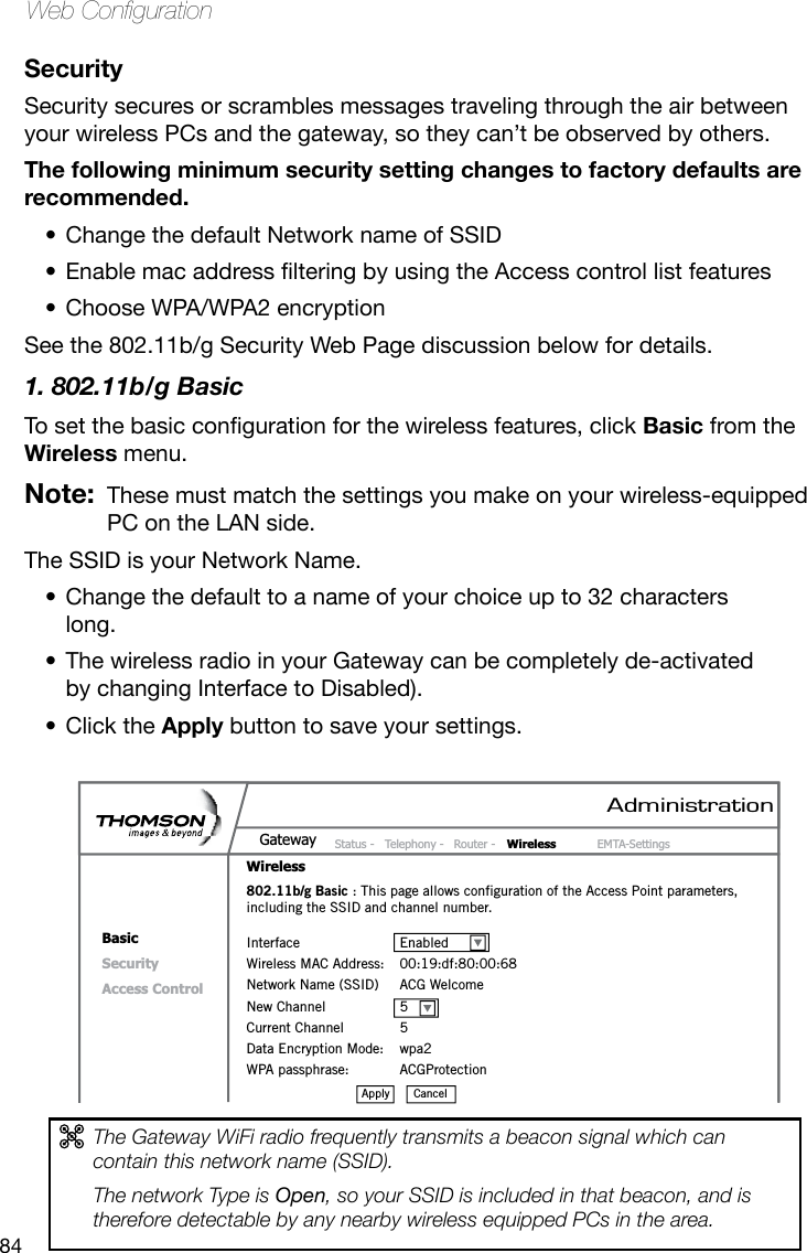 84Web CongurationSecuritySecurity secures or scrambles messages traveling through the air between your wireless PCs and the gateway, so they can’t be observed by others. The following minimum security setting changes to factory defaults are recommended. Change the default Network name of SSID•EnablemacaddresslteringbyusingtheAccesscontrollistfeatures•Choose WPA/WPA2 encryption•See the 802.11b/g Security Web Page discussion below for details.1. 802.11b/g BasicTosetthebasiccongurationforthewirelessfeatures,clickBasic from the Wireless menu. Note:  These must match the settings you make on your wireless-equipped PC on the LAN side.The SSID is your Network Name.Change the default to a name of your choice up to 32 characters •long.The wireless radio in your Gateway can be completely de-activated •by changing Interface to Disabled). Click the • Apply button to save your settings.The Gateway WiFi radio frequently transmits a beacon signal which can contain this network name (SSID).The network Type is Open, so your SSID is included in that beacon, and is therefore detectable by any nearby wireless equipped PCs in the area. AdministrationStatus -  Telephony -  Router -  Wireless  EMTA-SettingsGatewayWirelessBasicSecurityAccess Control802.11b/g Basic : This page allows configuration of the Access Point parameters, including the SSID and channel number.Interface  EnabledWireless MAC Address:  00:19:df:80:00:68Network Name (SSID)  ACG WelcomeNew Channel  5Current Channel  5Data Encryption Mode:  wpa2WPA passphrase:  ACGProtectionCancelApply