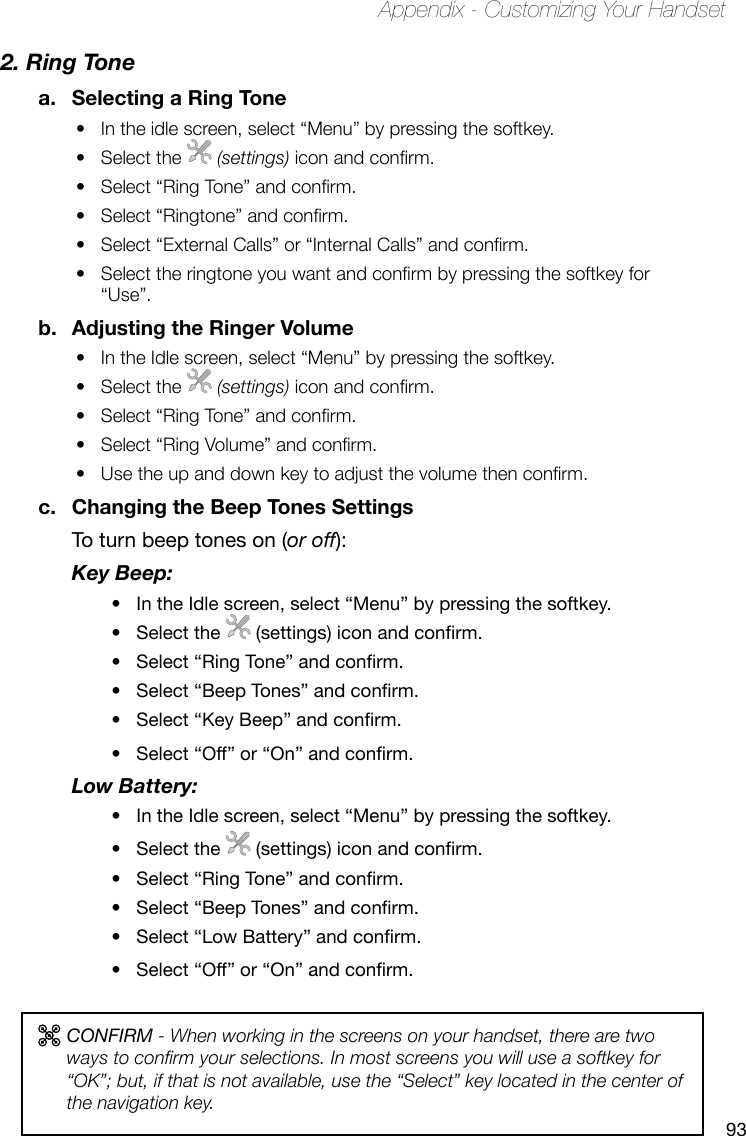 93Appendix - Customizing Your Handset2. Ring Tonea.  Selecting a Ring ToneIn the idle screen, select “Menu” by pressing the softkey. • Select the •   (settings) icon and conrm.Select “Ring Tone” and conrm. • Select “Ringtone” and conrm.• Select “External Calls” or “Internal Calls” and conrm.• Select the ringtone you want and conrm by pressing the softkey for • “Use”. b.  Adjusting the Ringer VolumeIn the Idle screen, select “Menu” by pressing the softkey. • Select the •   (settings) icon and conrm.Select “Ring Tone” and conrm.• Select “Ring Volume” and conrm.• Use the up and down key to adjust the volume then conrm.• c.  Changing the Beep Tones SettingsTo turn beep tones on (or off):Key Beep: In the Idle screen, select “Menu” by pressing the softkey. •Select the • (settings)iconandconrm.Select“RingTone”andconrm.•Select“BeepTones”andconrm.•Select“KeyBeep”andconrm.•Select“Off”or“On”andconrm.•Low Battery: In the Idle screen, select “Menu” by pressing the softkey.•Select the • (settings)iconandconrm.Select“RingTone”andconrm.•Select“BeepTones”andconrm.•Select“LowBattery”andconrm.•Select“Off”or“On”andconrm.•CONFIRM - When working in the screens on your handset, there are two ways to conrm your selections. In most screens you will use a softkey for “OK”; but, if that is not available, use the “Select” key located in the center of the navigation key.