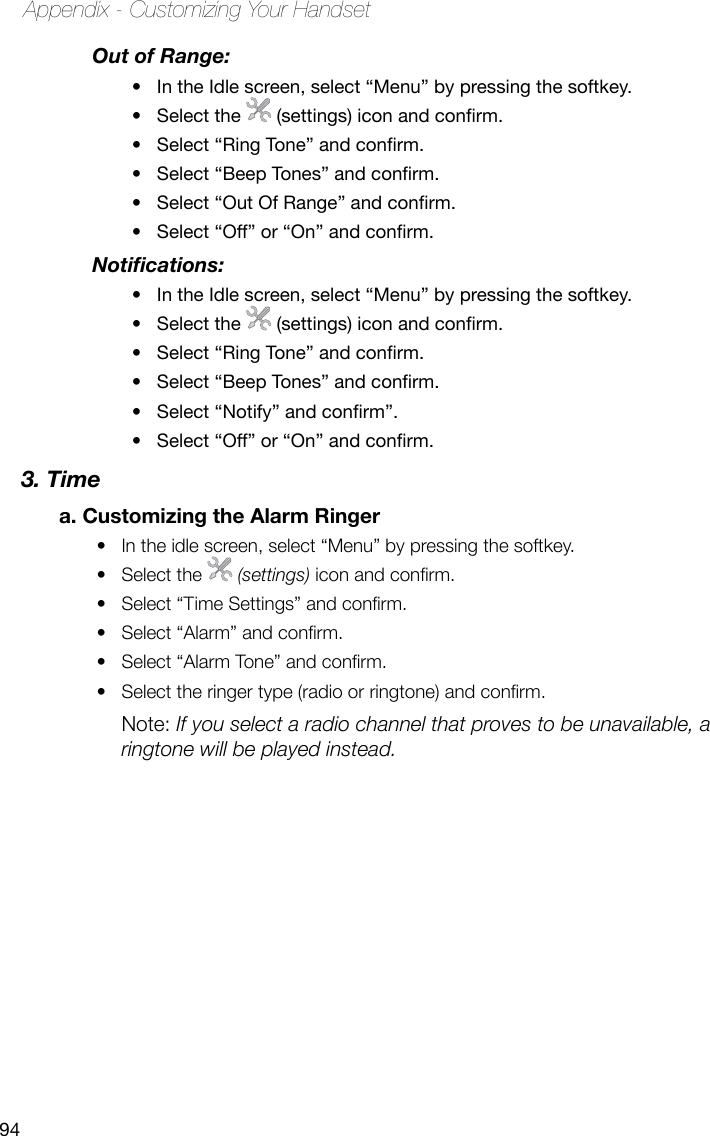 94Appendix - Customizing Your HandsetOut of Range: In the Idle screen, select “Menu” by pressing the softkey.•Select the • (settings)iconandconrm.Select“RingTone”andconrm.•Select“BeepTones”andconrm.•Select“OutOfRange”andconrm.•Select“Off”or“On”andconrm.•Notications:In the Idle screen, select “Menu” by pressing the softkey. •Select the • (settings)iconandconrm.Select“RingTone”andconrm.•Select“BeepTones”andconrm.•Select“Notify”andconrm”.•Select“Off”or“On”andconrm.•3. Timea. Customizing the Alarm RingerIn the idle screen, select “Menu” by pressing the softkey. • Select the •   (settings) icon and conrm.Select “Time Settings” and conrm.• Select “Alarm” and conrm.• Select “Alarm Tone” and conrm. • Select the ringer type (radio or ringtone) and conrm. • Note: If you select a radio channel that proves to be unavailable, a ringtone will be played instead.