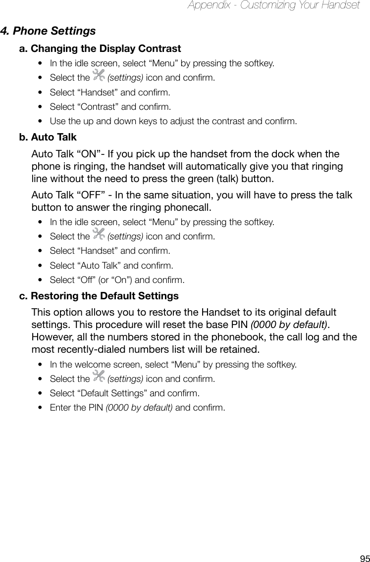 95Appendix - Customizing Your Handset4. Phone Settings a. Changing the Display ContrastIn the idle screen, select “Menu” by pressing the softkey. • Select the •   (settings) icon and conrm.Select “Handset” and conrm.• Select “Contrast” and conrm. • Use the up and down keys to adjust the contrast and conrm.• b. Auto TalkAuto Talk “ON”- If you pick up the handset from the dock when the phone is ringing, the handset will automatically give you that ringing line without the need to press the green (talk) button.Auto Talk “OFF” - In the same situation, you will have to press the talk button to answer the ringing phonecall.In the idle screen, select “Menu” by pressing the softkey. • Select the •   (settings) icon and conrm.Select “Handset” and conrm.• Select “Auto Talk” and conrm.• Select “Off” (or “On”) and conrm.• c. Restoring the Default SettingsThis option allows you to restore the Handset to its original default settings. This procedure will reset the base PIN (0000 by default). However, all the numbers stored in the phonebook, the call log and the most recently-dialed numbers list will be retained.In the welcome screen, select “Menu” by pressing the softkey.• Select the •   (settings) icon and conrm.Select “Default Settings” and conrm. • Enter the PIN •  (0000 by default) and conrm.