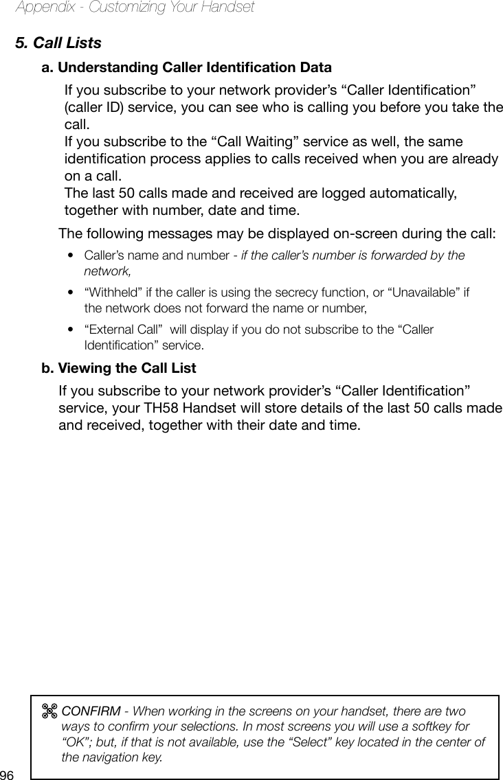 96Appendix - Customizing Your Handset5. Call Listsa. Understanding Caller Identication Data If you subscribe to your network provider’s “Caller Identication”(caller ID) service, you can see who is calling you before you take the call.  If you subscribe to the “Call Waiting” service as well, the same identicationprocessappliestocallsreceivedwhenyouarealreadyon a call.  The last 50 calls made and received are logged automatically, together with number, date and time. The following messages may be displayed on-screen during the call:Caller’s name and number - •  if the caller’s number is forwarded by the network,“Withheld” if the caller is using the secrecy function, or “Unavailable” if • the network does not forward the name or number, “External Call”  will display if you do not subscribe to the “Caller • Identication” service. b. Viewing the Call ListIfyousubscribetoyournetworkprovider’s“CallerIdentication”service, your TH58 Handset will store details of the last 50 calls made and received, together with their date and time.CONFIRM - When working in the screens on your handset, there are two ways to conrm your selections. In most screens you will use a softkey for “OK”; but, if that is not available, use the “Select” key located in the center of the navigation key.