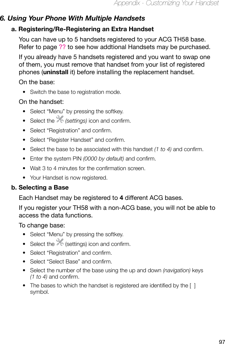 97Appendix - Customizing Your Handset6. Using Your Phone With Multiple Handsetsa. Registering/Re-Registering an Extra HandsetYou can have up to 5 handsets registered to your ACG TH58 base. Refer to page ?? to see how addtional Handsets may be purchased.If you already have 5 handsets registered and you want to swap one of them, you must remove that handset from your list of registered phones (uninstall it) before installing the replacement handset.On the base:Switch the base to registration mode.• On the handset:Select “Menu” by pressing the softkey.• Select the •   (settings) icon and conrm.Select “Registration” and conrm.• Select “Register Handset” and conrm.• Select the base to be associated with this handset •  (1 to 4) and conrm.Enter the system PIN •  (0000 by default) and conrm.Wait 3 to 4 minutes for the conrmation screen.• Your Handset is now registered.• b. Selecting a BaseEach Handset may be registered to 4 different ACG bases.If you register your TH58 with a non-ACG base, you will not be able to access the data functions.To change base:Select “Menu” by pressing the softkey.• Select the •   (settings) icon and conrm.Select “Registration” and conrm.• Select “Select Base” and conrm.• Select the number of the base using the up and down •  (navigation) keys (1 to 4) and conrm.The bases to which the handset is registered are identied by the [  ] • symbol.