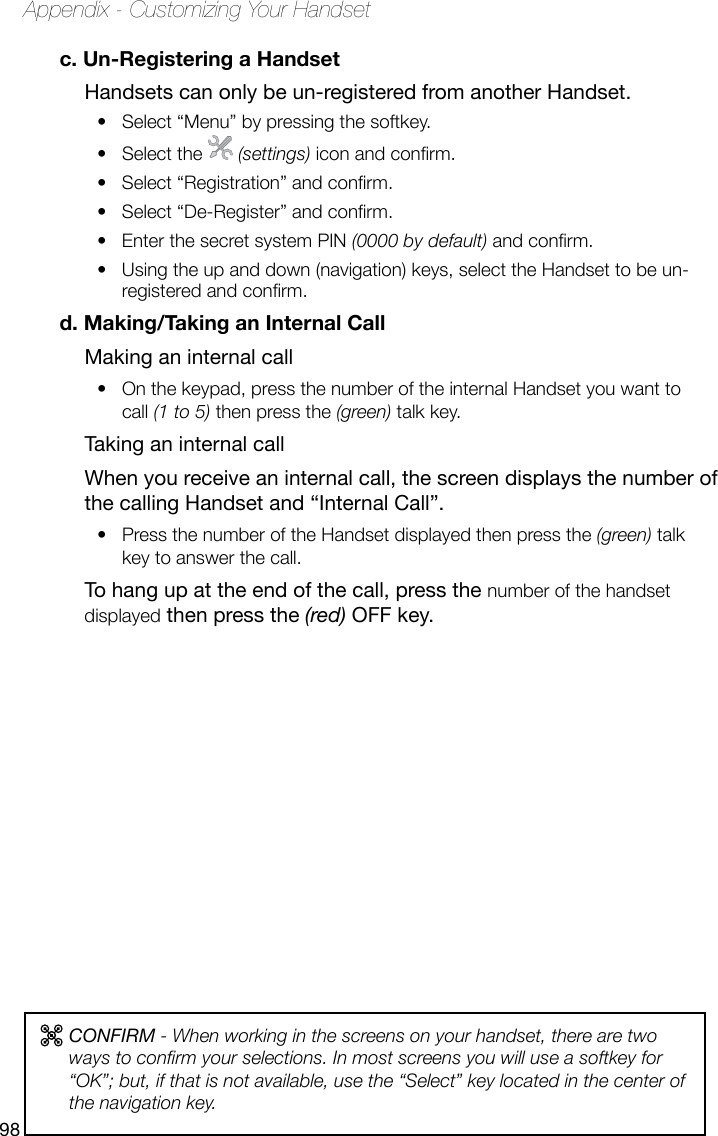 98Appendix - Customizing Your Handsetc. Un-Registering a HandsetHandsets can only be un-registered from another Handset.Select “Menu” by pressing the softkey.• Select the •   (settings) icon and conrm.Select “Registration” and conrm.• Select “De-Register” and conrm.• Enter the secret system PIN •  (0000 by default) and conrm.Using the up and down (navigation) keys, select the Handset to be un-• registered and conrm.d. Making/Taking an Internal CallMaking an internal callOn the keypad, press the number of the internal Handset you want to • call (1 to 5) then press the (green) talk key.Taking an internal callWhen you receive an internal call, the screen displays the number of the calling Handset and “Internal Call”.Press the number of the Handset displayed then press the•   (green) talk key to answer the call.To hang up at the end of the call, press the number of the handset displayed then press the (red) OFF key.CONFIRM - When working in the screens on your handset, there are two ways to conrm your selections. In most screens you will use a softkey for “OK”; but, if that is not available, use the “Select” key located in the center of the navigation key.