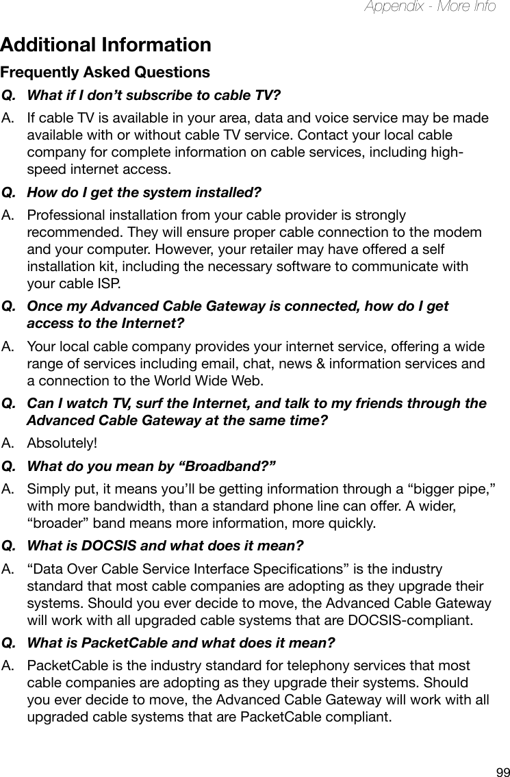 99Appendix - More InfoAdditional InformationFrequently Asked QuestionsQ.  What if I don’t subscribe to cable TV?A.  If cable TV is available in your area, data and voice service may be made available with or without cable TV service. Contact your local cable company for complete information on cable services, including high-speed internet access.Q.  How do I get the system installed?A.  Professional installation from your cable provider is strongly recommended. They will ensure proper cable connection to the modem and your computer. However, your retailer may have offered a self installation kit, including the necessary software to communicate with your cable ISP.Q.  Once my Advanced Cable Gateway is connected, how do I get access to the Internet? A.  Your local cable company provides your internet service, offering a wide range of services including email, chat, news &amp; information services and a connection to the World Wide Web.Q.  Can I watch TV, surf the Internet, and talk to my friends through the Advanced Cable Gateway at the same time?A.  Absolutely!Q.  What do you mean by “Broadband?”A.  Simply put, it means you’ll be getting information through a “bigger pipe,” with more bandwidth, than a standard phone line can offer. A wider, “broader” band means more information, more quickly.Q.  What is DOCSIS and what does it mean?A. “DataOverCableServiceInterfaceSpecications”istheindustrystandard that most cable companies are adopting as they upgrade their systems. Should you ever decide to move, the Advanced Cable Gateway will work with all upgraded cable systems that are DOCSIS-compliant.Q.  What is PacketCable and what does it mean?A.  PacketCable is the industry standard for telephony services that most cable companies are adopting as they upgrade their systems. Should you ever decide to move, the Advanced Cable Gateway will work with all upgraded cable systems that are PacketCable compliant.