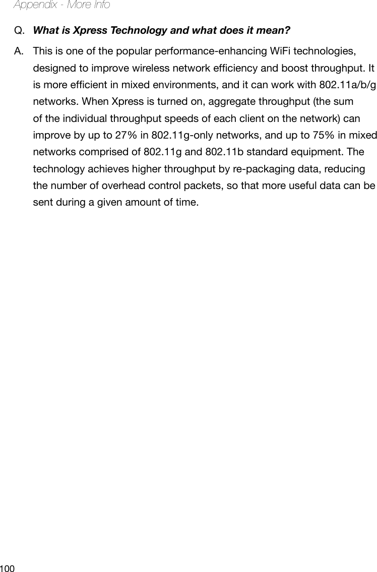 100Appendix - More InfoQ.  What is Xpress Technology and what does it mean?A.  This is one of the popular performance-enhancing WiFi technologies, designedtoimprovewirelessnetworkefciencyandboostthroughput.Itismoreefcientinmixedenvironments,anditcanworkwith802.11a/b/gnetworks. When Xpress is turned on, aggregate throughput (the sum of the individual throughput speeds of each client on the network) can improve by up to 27% in 802.11g-only networks, and up to 75% in mixed networks comprised of 802.11g and 802.11b standard equipment. The technology achieves higher throughput by re-packaging data, reducing the number of overhead control packets, so that more useful data can be sent during a given amount of time.