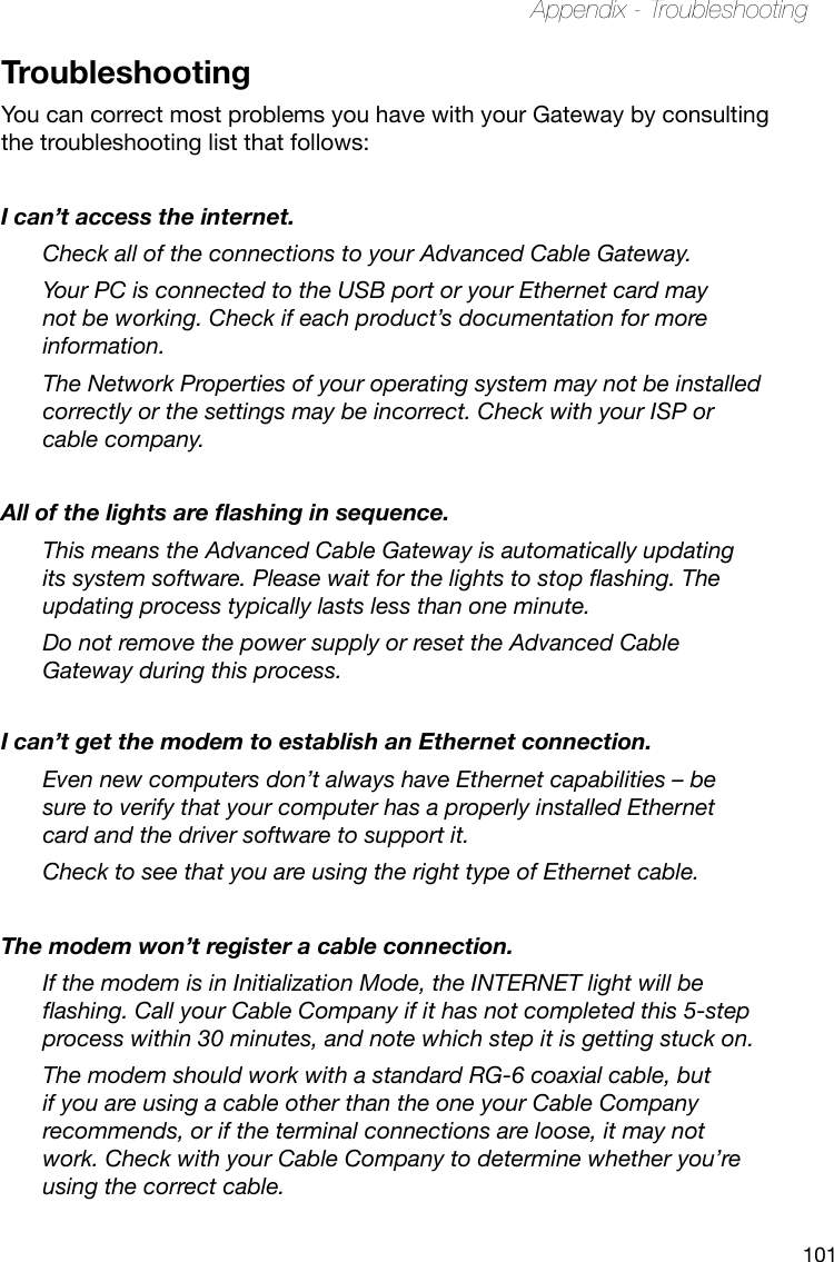 101Appendix - TroubleshootingTroubleshootingYou can correct most problems you have with your Gateway by consulting the troubleshooting list that follows:I can’t access the internet.Check all of the connections to your Advanced Cable Gateway.Your PC is connected to the USB port or your Ethernet card may not be working. Check if each product’s documentation for more information.The Network Properties of your operating system may not be installed correctly or the settings may be incorrect. Check with your ISP or cable company.All of the lights are ashing in sequence.This means the Advanced Cable Gateway is automatically updating its system software. Please wait for the lights to stop ashing. The updating process typically lasts less than one minute.Do not remove the power supply or reset the Advanced Cable Gateway during this process.I can’t get the modem to establish an Ethernet connection.Even new computers don’t always have Ethernet capabilities – be sure to verify that your computer has a properly installed Ethernet card and the driver software to support it.Check to see that you are using the right type of Ethernet cable.The modem won’t register a cable connection.If the modem is in Initialization Mode, the INTERNET light will be ashing. Call your Cable Company if it has not completed this 5-step process within 30 minutes, and note which step it is getting stuck on.The modem should work with a standard RG-6 coaxial cable, but if you are using a cable other than the one your Cable Company recommends, or if the terminal connections are loose, it may not work. Check with your Cable Company to determine whether you’re using the correct cable.