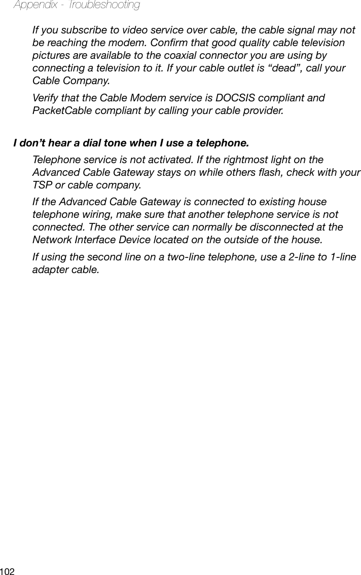 102Appendix - TroubleshootingIf you subscribe to video service over cable, the cable signal may not be reaching the modem. Conrm that good quality cable television pictures are available to the coaxial connector you are using by connecting a television to it. If your cable outlet is “dead”, call your Cable Company.Verify that the Cable Modem service is DOCSIS compliant and PacketCable compliant by calling your cable provider.I don’t hear a dial tone when I use a telephone.Telephone service is not activated. If the rightmost light on the Advanced Cable Gateway stays on while others ash, check with your TSP or cable company.If the Advanced Cable Gateway is connected to existing house telephone wiring, make sure that another telephone service is not connected. The other service can normally be disconnected at the Network Interface Device located on the outside of the house. If using the second line on a two-line telephone, use a 2-line to 1-line adapter cable.