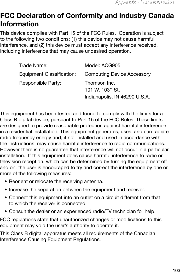 103Appendix - Fcc InformationFCC Declaration of Conformity and Industry Canada InformationThis device complies with Part 15 of the FCC Rules.  Operation is subject to the following two conditions: (1) this device may not cause harmful interference, and (2) this device must accept any interference received, including interference that may cause undesired operation.Trade Name: Model: ACG905EquipmentClassication: Computing Device AccessoryResponsible Party:  Thomson Inc.101 W. 103rd St.Indianapolis, IN 46290 U.S.A.This equipment has been tested and found to comply with the limits for a Class B digital device, pursuant to Part 15 of the FCC Rules. These limits are designed to provide reasonable protection against harmful interference in a residential installation. This equipment generates, uses, and can radiate radio frequency energy and, if not installed and used in accordance with the instructions, may cause harmful interference to radio communications. However there is no guarantee that interference will not occur in a particular installation.  If this equipment does cause harmful interference to radio or television reception, which can be determined by turning the equipment off and on, the user is encouraged to try and correct the interference by one or more of the following measures:Reorient or relocate the receiving antenna.•Increase the separation between the equipment and receiver.•Connect this equipment into an outlet on a circuit different from that •to which the receiver is connected.Consult the dealer or an experienced radio/TV technician for help.•FCCregulationsstatethatunauthorizedchangesormodicationstothisequipment may void the user’s authority to operate it.This Class B digital apparatus meets all requirements of the Canadian Interference Causing Equipment Regulations.