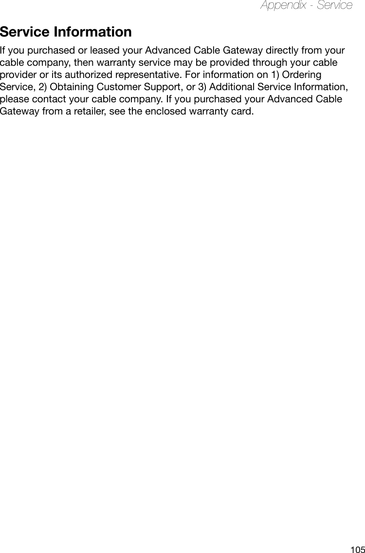 105Appendix - ServiceService InformationIf you purchased or leased your Advanced Cable Gateway directly from your cable company, then warranty service may be provided through your cable provider or its authorized representative. For information on 1) Ordering Service, 2) Obtaining Customer Support, or 3) Additional Service Information, please contact your cable company. If you purchased your Advanced Cable Gateway from a retailer, see the enclosed warranty card. 