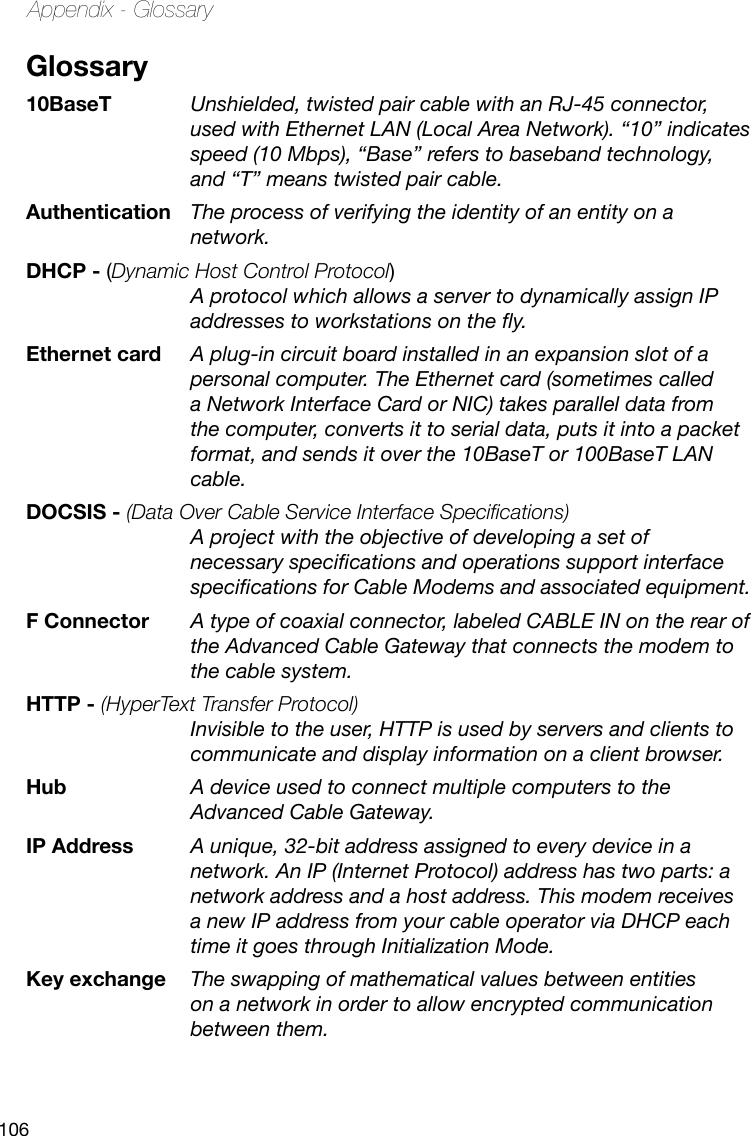 106Appendix - GlossaryGlossary10BaseT   Unshielded, twisted pair cable with an RJ-45 connector, used with Ethernet LAN (Local Area Network). “10” indicates speed (10 Mbps), “Base” refers to baseband technology, and “T” means twisted pair cable.Authentication The process of verifying the identity of an entity on a network.DHCP - (Dynamic Host Control Protocol)  A protocol which allows a server to dynamically assign IP addresses to workstations on the y.Ethernet card A plug-in circuit board installed in an expansion slot of a personal computer. The Ethernet card (sometimes called a Network Interface Card or NIC) takes parallel data from the computer, converts it to serial data, puts it into a packet format, and sends it over the 10BaseT or 100BaseT LAN cable.DOCSIS - (Data Over Cable Service Interface Specications) A project with the objective of developing a set of necessary specications and operations support interface specications for Cable Modems and associated equipment. F Connector  A type of coaxial connector, labeled CABLE IN on the rear of the Advanced Cable Gateway that connects the modem to the cable system.HTTP - (HyperText Transfer Protocol)  Invisible to the user, HTTP is used by servers and clients to communicate and display information on a client browser.Hub  A device used to connect multiple computers to the Advanced Cable Gateway.IP Address  A unique, 32-bit address assigned to every device in a network. An IP (Internet Protocol) address has two parts: a network address and a host address. This modem receives a new IP address from your cable operator via DHCP each time it goes through Initialization Mode.Key exchange  The swapping of mathematical values between entities on a network in order to allow encrypted communication between them.