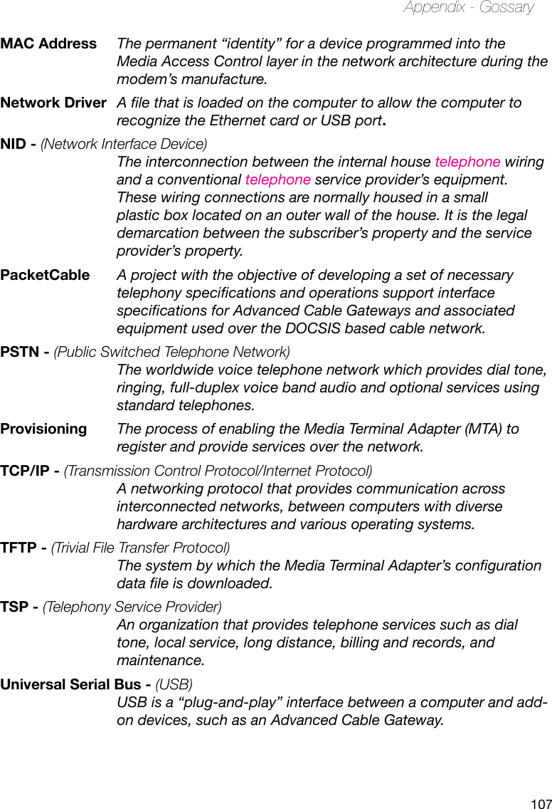 107Appendix - GossaryMAC Address  The permanent “identity” for a device programmed into the Media Access Control layer in the network architecture during the modem’s manufacture.Network Driver  A le that is loaded on the computer to allow the computer to recognize the Ethernet card or USB port.NID - (Network Interface Device) The interconnection between the internal house telephone wiring and a conventional telephone service provider’s equipment. These wiring connections are normally housed in a small plastic box located on an outer wall of the house. It is the legal demarcation between the subscriber’s property and the service provider’s property.PacketCable  A project with the objective of developing a set of necessary telephony specications and operations support interface specications for Advanced Cable Gateways and associated equipment used over the DOCSIS based cable network.PSTN - (Public Switched Telephone Network)   The worldwide voice telephone network which provides dial tone, ringing, full-duplex voice band audio and optional services using standard telephones.Provisioning  The process of enabling the Media Terminal Adapter (MTA) to register and provide services over the network.TCP/IP - (Transmission Control Protocol/Internet Protocol) A networking protocol that provides communication across interconnected networks, between computers with diverse hardware architectures and various operating systems.TFTP - (Trivial File Transfer Protocol)  The system by which the Media Terminal Adapter’s conguration data le is downloaded.TSP - (Telephony Service Provider) An organization that provides telephone services such as dial tone, local service, long distance, billing and records, and maintenance.Universal Serial Bus - (USB) USB is a “plug-and-play” interface between a computer and add-on devices, such as an Advanced Cable Gateway.