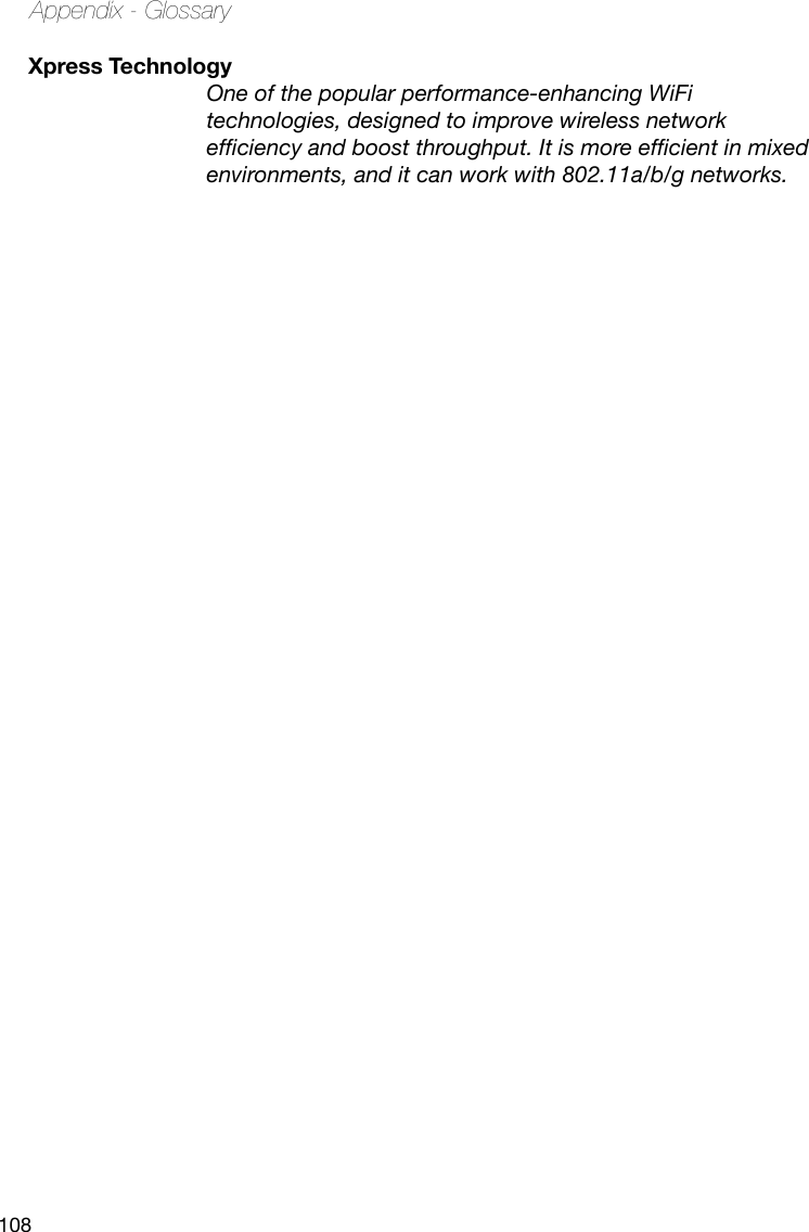 108Appendix - GlossaryXpress Technology One of the popular performance-enhancing WiFi technologies, designed to improve wireless network efciency and boost throughput. It is more efcient in mixed environments, and it can work with 802.11a/b/g networks.