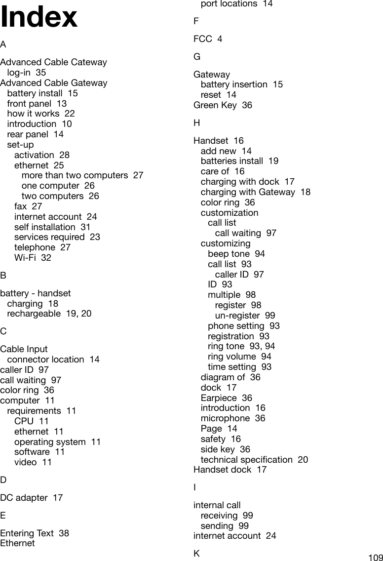 109IndexAAdvanced Cable Catewaylog-in  35Advanced Cable Gatewaybattery install  15front panel  13how it works  22introduction  10rear panel  14set-upactivation  28ethernet  25more than two computers  27one computer  26two computers  26fax  27internet account  24self installation  31services required  23telephone  27Wi-Fi  32Bbattery - handsetcharging  18rechargeable  19, 20CCable Inputconnector location  14caller ID  97call waiting  97color ring  36computer  11requirements  11CPU  11ethernet  11operating system  11software  11video  11DDC adapter  17EEntering Text  38Ethernetport locations  14FFCC  4GGatewaybattery insertion  15reset  14Green Key  36HHandset  16add new  14batteries install  19care of  16charging with dock  17charging with Gateway  18color ring  36customizationcall listcall waiting  97customizingbeep tone  94call list  93caller ID  97ID  93multiple  98register  98un-register  99phone setting  93registration  93ring tone  93, 94ring volume  94time setting  93diagram of  36dock  17Earpiece  36introduction  16microphone  36Page  14safety  16side key  36technicalspecication20Handset dock  17Iinternal callreceiving  99sending  99internet account  24K
