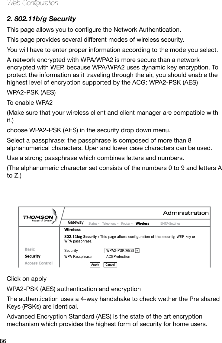 86Web Conguration2. 802.11b/g SecurityThispageallowsyoutoconguretheNetworkAuthentication.This page provides several different modes of wireless security. You will have to enter proper information according to the mode you select.A network encrypted with WPA/WPA2 is more secure than a network encrypted with WEP, because WPA/WPA2 uses dynamic key encryption. To protect the information as it traveling through the air, you should enable the highest level of encryption supported by the ACG: WPA2-PSK (AES)WPA2-PSK (AES)To enable WPA2(Make sure that your wireless client and client manager are compatible with it.)choose WPA2-PSK (AES) in the security drop down menu.Select a passphrase: the passphrase is composed of more than 8 alphanumerical characters. Uper and lower case characters can be used. Use a strong passphrase which combines letters and numbers. (The alphanumeric character set consists of the numbers 0 to 9 and letters A to Z.)AdministrationStatus -  Telephony -  Router -  Wireless  EMTA-SettingsGatewayWirelessBasicSecurityAccess Control802.11b/g Security : This page allows configuration of the security, WEP key or WPA passphrase.Security  WPA2-PSK(AES)WPA Passphrase  ACGProtectionCancelApplyClick on apply WPA2-PSK (AES) authentication and encryptionThe authentication uses a 4-way handshake to check wether the Pre shared Keys (PSKs) are identical.  Advanced Encryption Standard (AES) is the state of the art encryption mechanism which provides the highest form of security for home users.