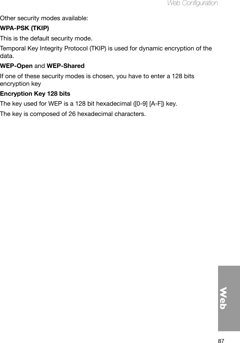 87WebWeb CongurationOther security modes available:WPA-PSK (TKIP)This is the default security mode. Temporal Key Integrity Protocol (TKIP) is used for dynamic encryption of the data.WEP-Open and WEP-SharedIf one of these security modes is chosen, you have to enter a 128 bits encryption keyEncryption Key 128 bitsThe key used for WEP is a 128 bit hexadecimal ([0-9] [A-F]) key. The key is composed of 26 hexadecimal characters.