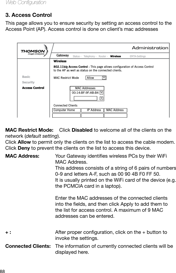 88Web Conguration3. Access ControlThis page allows you to ensure security by setting an access control to the Access Point (AP). Access control is done on client’s mac addresses MAC Restrict Mode:  Click Disabled to welcome all of the clients on the network (default setting). Click Allow to permit only the clients on the list to access the cable modem. Click Deny to prevent the clients on the list to access this device.MAC Address: YourGatewayidentieswirelessPCsbytheirWiFiMAC Address.  This address consists of a string of 6 pairs of numbers 0-9 and letters A-F, such as 00 90 4B F0 FF 50.  It is usually printed on the WiFi card of the device (e.g. the PCMCIA card in a laptop).   Enter the MAC addresses of the connected clients intotheelds,andthenclickApplytoaddthemtothe list for access control. A maximum of 9 MAC addresses can be entered.+ : Afterproperconguration,clickonthe+buttontoinvoke the settings. Connected Clients:  The information of currently connected clients will be displayed here.AdministrationStatus -  Telephony -  Router -  Wireless  EMTA-SettingsGatewayWirelessBasicSecurityAccess Control802.11b/g Access Control : This page allows configuration of Access Control to the AP as well as status on the connected clients.MAC Restrict Mode  AllowConnected ClientsComputer Home  IP Address  MAC AddressMAC Addresses00:14:BF:9F:AB:B4