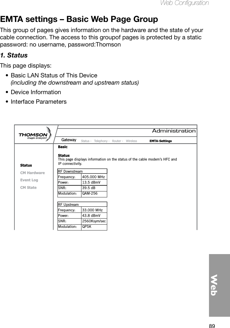 89WebWeb CongurationEMTA settings – Basic Web Page GroupThis group of pages gives information on the hardware and the state of your cable connection. The access to this groupof pages is protected by a static password: no username, password:Thomson1. StatusThis page displays: Basic LAN Status of This Device  •(including the downstream and upstream status)Device Information•Interface Parameters •AdministrationStatus -  Telephony -  Router -  Wireless  EMTA-SettingsGatewayBasicStatusStatusCM HardwareEvent LogCM StateThis page displays information on the status of the cable modem’s HFC and IP connectivity.RF Downstream Frequency:  405.000 MHzPower:  13.5 dBmVSNR:  39.5 dBModulation:  QAM-256RF UpstreamFrequency:  33.000 MHzPower:  43.8 dBmVSNR:  2560Ksym/secModulation:  QPSK