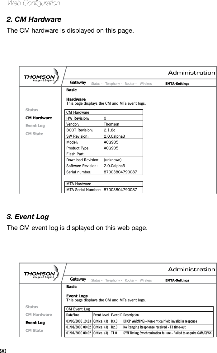 90Web Conguration2. CM HardwareThe CM hardware is displayed on this page.3. Event LogThe CM event log is displayed on this web page. AdministrationStatus -  Telephony -  Router -  Wireless  EMTA-SettingsGatewayBasicHardwareStatusCM HardwareEvent LogCM StateThis page displays the CM and MTa event logs.CM HardwareHW Revision:  0Vendor:  ThomsonBOOT Revision:  2.1.8oSW Revision:  2.0.0alpha3Model:  ACG905Product Type:  ACG905Flash Part: Download Revision:  (unknown)Software Revision:  2.0.0alpha3Serial number:  87003804790087MTA HardwareMTA Serial Number:  87003804790087AdministrationStatus -  Telephony -  Router -  Wireless  EMTA-SettingsGatewayBasicEvent LogsStatusCM HardwareEvent LogCM StateThis page displays the CM and MTa event logs.CM Event LogDate/Tme  Event Level  Event ID Description03/03/2008 19:23  Critical (3)  D3.0  DHCP WARNING - Non-critical field invalid in response01/01/2000 00:02  Critical (3)  R2.0  No Ranging Respnonse received - T3 time-out01/01/2000 00:02  Critical (3)  T1.0  SYN Timing Synchronization failure - Failed to acquire QAM/QPSK