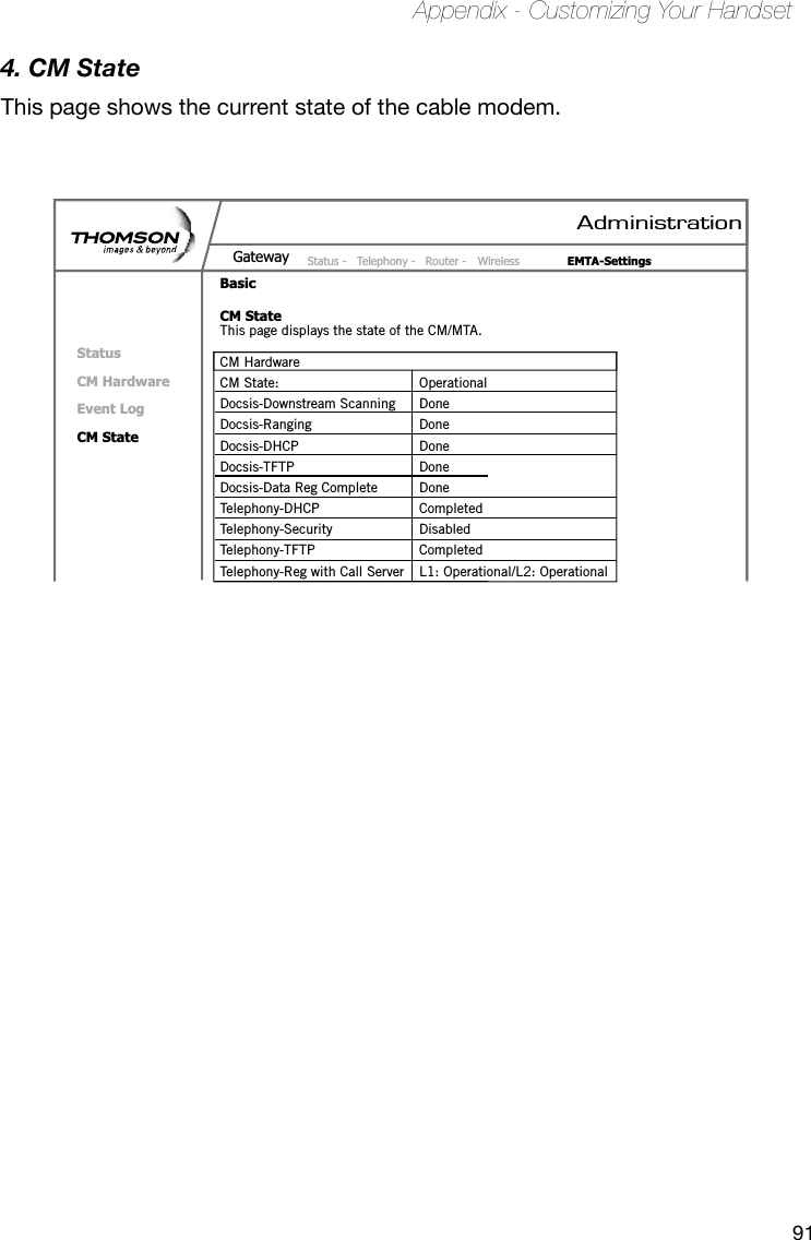 91Appendix - Customizing Your Handset4. CM StateThis page shows the current state of the cable modem.AdministrationStatus -  Telephony -  Router -  Wireless  EMTA-SettingsGatewayBasicCM StateStatusCM HardwareEvent LogCM StateThis page displays the state of the CM/MTA.CM HardwareCM State:  OperationalDocsis-Downstream Scanning  DoneDocsis-Ranging  DoneDocsis-DHCP  DoneDocsis-TFTP  DoneDocsis-Data Reg Complete  DoneTelephony-DHCP  CompletedTelephony-Security  DisabledTelephony-TFTP  CompletedTelephony-Reg with Call Server  L1: Operational/L2: Operational