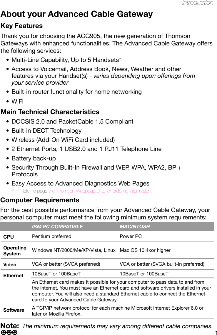 1IntroductionNote: The minimum requirements may vary among different cable companies. About your Advanced Cable GatewayKey FeaturesThank you for choosing the ACG905, the new generation of Thomson Gateways with enhanced functionalities. The Advanced Cable Gateway offers the following services:Multi-Line Capability, Up to 5 Handsets*•Access to Voicemail, Address Book, News, Weather and other •features via your Handset(s) - varies depending upon offerings from your service providerBuilt-in router functionality for home networking•WiFi•Main Technical CharacteristicsDOCSIS 2.0 and PacketCable 1.5 Compliant•Built-in DECT Technology•Wireless (Add-On WiFi Card included)•2 Ethernet Ports, 1 USB2.0 and 1 RJ11 Telephone Line•Battery back-up•Security Through Built-In Firewall and WEP, WPA, WPA2, BPI+ •ProtocolsEasy Access to Advanced Diagnostics Web Pages•*  Refer to page the Thomson Webpage URL for ordering information.IBM PC COMPATIBLE MACINTOSHCPU Pentium preferred Power PCOperating System Windows NT/2000/Me/XP/Vista, Linux Mac OS 10.4xor higherVideo VGA or better (SVGA preferred) VGA or better (SVGA built-in preferred)Ethernet 10BaseT or 100BaseT 10BaseT or 100BaseTAn Ethernet card makes it possible for your computer to pass data to and from the internet. You must have an Ethernet card and software drivers installed in your computer. You will also need a standard Ethernet cable to connect the Ethernet card to your Advanced Cable Gateway.Software A TCP/IP network protocol for each machine Microsoft Internet Explorer 6.0 or later or Mozilla Firefox.Computer RequirementsFor the best possible performance from your Advanced Cable Gateway, your personal computer must meet the following minimum system requirements: