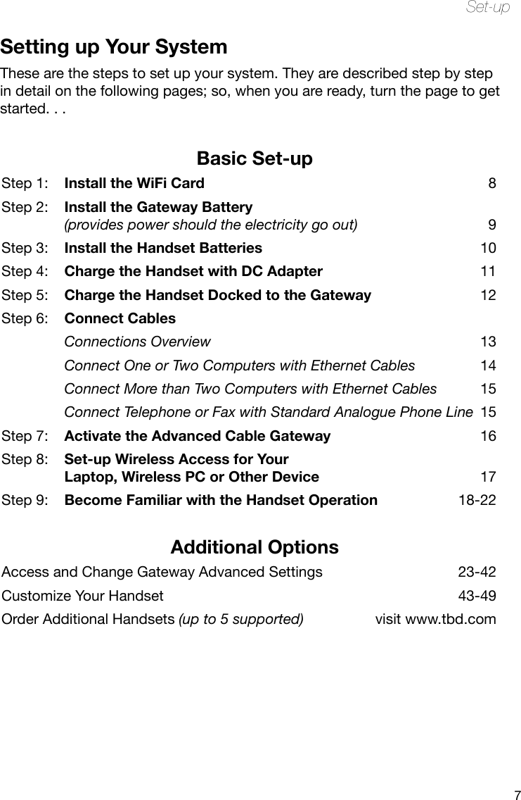 7Set-upSetting up Your SystemThese are the steps to set up your system. They are described step by step in detail on the following pages; so, when you are ready, turn the page to get started. . .Basic Set-upStep 1:  Install the WiFi Card 8Step 2:  Install the Gateway Battery  (provides power should the electricity go out)  9Step 3:  Install the Handset Batteries  10Step 4:   Charge the Handset with DC Adapter  11Step 5:  Charge the Handset Docked to the Gateway  12Step 6:  Connect Cables Connections Overview  13 Connect One or Two Computers with Ethernet Cables  14 Connect More than Two Computers with Ethernet Cables  15 Connect Telephone or Fax with Standard Analogue Phone Line  15Step 7:  Activate the Advanced Cable Gateway  16Step 8:  Set-up Wireless Access for Your  Laptop, Wireless PC or Other Device  17Step 9:  Become Familiar with the Handset Operation  18-22Additional OptionsAccess and Change Gateway Advanced Settings  23-42Customize Your Handset  43-49Order Additional Handsets (up to 5 supported)  visit www.tbd.com