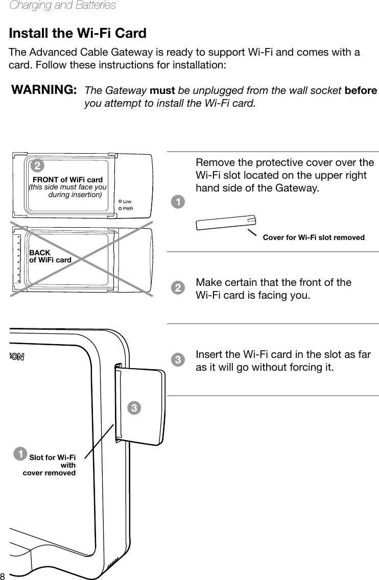 8Charging and BatteriesInstall the Wi-Fi CardThe Advanced Cable Gateway is ready to support Wi-Fi and comes with a card. Follow these instructions for installation: Remove the protective cover over the Wi-Fi slot located on the upper right hand side of the Gateway.  Make certain that the front of the  Wi-Fi card is facing you.Insert the Wi-Fi card in the slot as far as it will go without forcing it. Cover for Wi-Fi slot removedWARNING:  The Gateway must be unplugged from the wall socket before you attempt to install the Wi-Fi card.FRONT of WiFi card(this side must face you during insertion)BACK of WiFi cardSlot for Wi-Fiwith cover removed