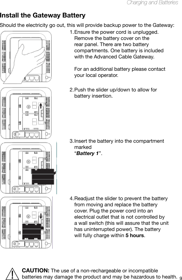 9Charging and BatteriesInstall the Gateway BatteryShould the electricity go out, this will provide backup power to the Gateway:Ensure the power cord is unplugged. 1. Remove the battery cover on the rear panel. There are two battery compartments. One battery is included with the Advanced Cable Gateway.   For an additional battery please contact your local operator. Push the slider up/down to allow for 2. battery insertion.      Insert the battery into the compartment 3. marked  “Battery 1”.      Readjust the slider to prevent the battery 4. from moving and replace the battery cover. Plug the power cord into an electrical outlet that is not controlled by a wall switch (this will assure that the unit has uninterrupted power). The battery will fully charge within 5 hours. CAUTION: The use of a non-rechargeable or incompatible batteries may damage the product and may be hazardous to health.