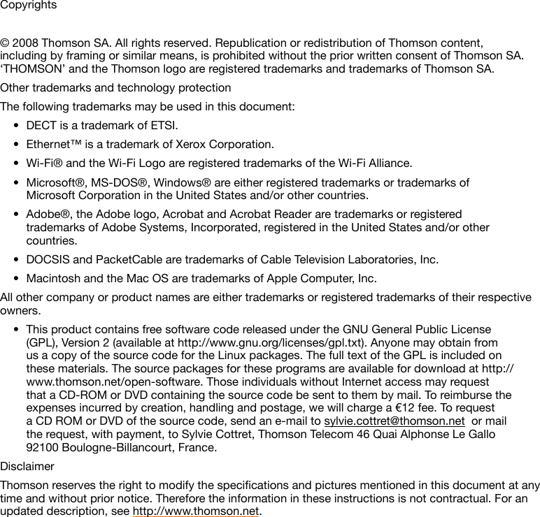 Copyrights© 2008 Thomson SA. All rights reserved. Republication or redistribution of Thomson content, including by framing or similar means, is prohibited without the prior written consent of Thomson SA. ‘THOMSON’ and the Thomson logo are registered trademarks and trademarks of Thomson SA. Other trademarks and technology protectionThe following trademarks may be used in this document:DECT is a trademark of ETSI.•Ethernet™ is a trademark of Xerox Corporation.•Wi-Fi® and the Wi-Fi Logo are registered trademarks of the Wi-Fi Alliance.•Microsoft®, MS-DOS®, Windows® are either registered trademarks or trademarks of •Microsoft Corporation in the United States and/or other countries.Adobe®, the Adobe logo, Acrobat and Acrobat Reader are trademarks or registered •trademarks of Adobe Systems, Incorporated, registered in the United States and/or other countries.DOCSIS and PacketCable are trademarks of Cable Television Laboratories, Inc.•Macintosh and the Mac OS are trademarks of Apple Computer, Inc.•All other company or product names are either trademarks or registered trademarks of their respective owners.This product contains free software code released under the GNU General Public License •(GPL), Version 2 (available at http://www.gnu.org/licenses/gpl.txt). Anyone may obtain from us a copy of the source code for the Linux packages. The full text of the GPL is included on these materials. The source packages for these programs are available for download at http://www.thomson.net/open-software. Those individuals without Internet access may request that a CD-ROM or DVD containing the source code be sent to them by mail. To reimburse the expenses incurred by creation, handling and postage, we will charge a €12 fee. To request a CD ROM or DVD of the source code, send an e-mail to sylvie.cottret@thomson.net  or mail the request, with payment, to Sylvie Cottret, Thomson Telecom 46 Quai Alphonse Le Gallo 92100 Boulogne-Billancourt, France.DisclaimerThomsonreservestherighttomodifythespecicationsandpicturesmentionedinthisdocumentatanytime and without prior notice. Therefore the information in these instructions is not contractual. For an updated description, see http://www.thomson.net.