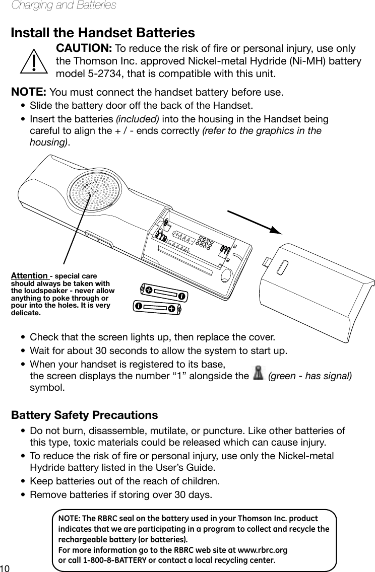 10Charging and BatteriesInstall the Handset BatteriesNOTE: You must connect the handset battery before use. Attention - special care should always be taken with the loudspeaker - never allow anything to poke through or pour into the holes. It is very delicate.CAUTIONNOTE: The RBRC seal on the battery used in your Thomson Inc. product indicates that we are participating in a program to collect and recycle the rechargeable battery (or batteries). For more information go to the RBRC web site at www.rbrc.org or call 1-800-8-BATTERY or contact a local recycling center.CAUTION:Toreducetheriskofreorpersonalinjury,useonlythe Thomson Inc. approved Nickel-metal Hydride (Ni-MH) battery model 5-2734, that is compatible with this unit.Slide the battery door off the back of the Handset.•Insert the batteries • (included) into the housing in the Handset being careful to align the + / - ends correctly (refer to the graphics in the housing).Check that the screen lights up, then replace the cover.•Wait for about 30 seconds to allow the system to start up.•When your handset is registered to its base,  •the screen displays the number “1” alongside the   (green - has signal) symbol. Battery Safety PrecautionsDo not burn, disassemble, mutilate, or puncture. Like other batteries of •this type, toxic materials could be released which can cause injury.Toreducetheriskofreorpersonalinjury,useonlytheNickel-metal•Hydride battery listed in the User’s Guide.Keep batteries out of the reach of children.•Remove batteries if storing over 30 days.•