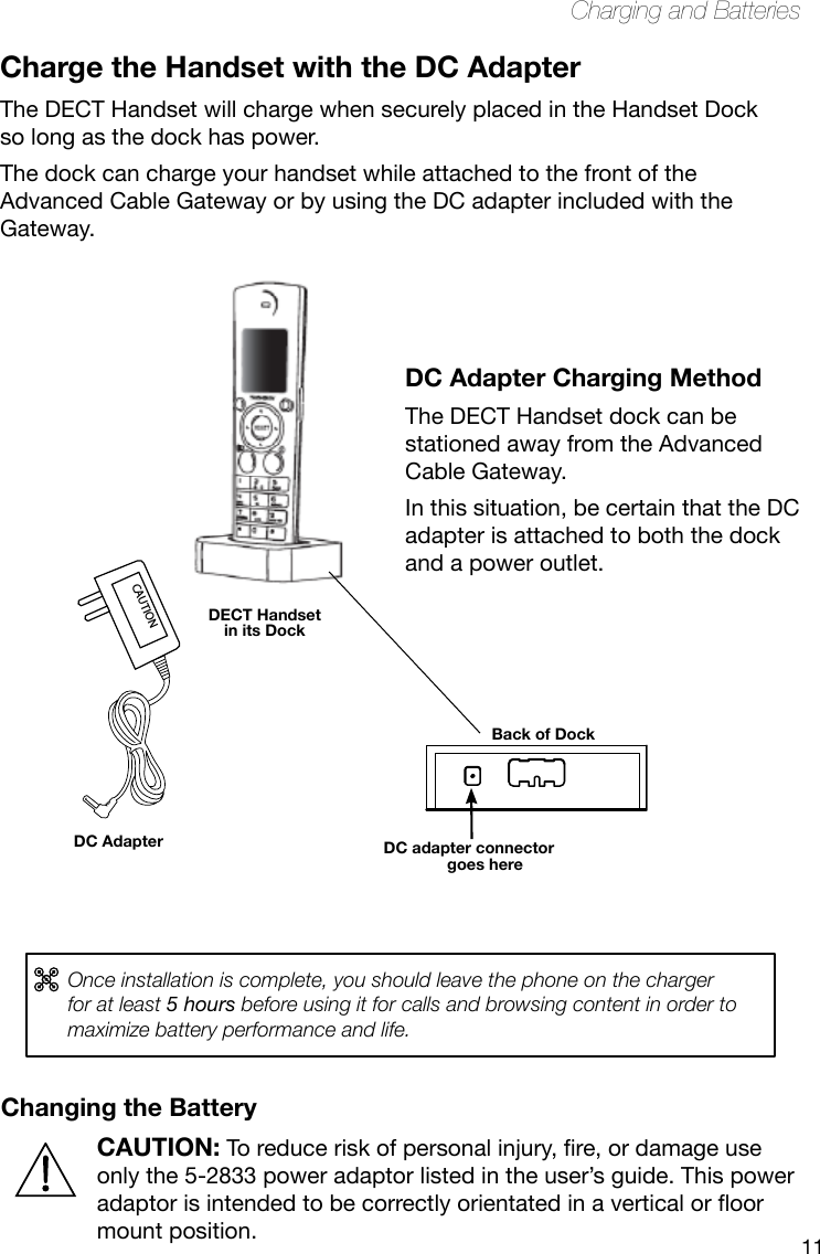 11Charging and BatteriesChanging the BatteryCAUTION:Toreduceriskofpersonalinjury,re,ordamageuseonly the 5-2833 power adaptor listed in the user’s guide. This power adaptorisintendedtobecorrectlyorientatedinaverticaloroormount position.CAUTIONDC Adapter Charging MethodThe DECT Handset dock can be stationed away from the Advanced Cable Gateway. In this situation, be certain that the DC adapter is attached to both the dock and a power outlet.Charge the Handset with the DC AdapterThe DECT Handset will charge when securely placed in the Handset Dock so long as the dock has power. The dock can charge your handset while attached to the front of the Advanced Cable Gateway or by using the DC adapter included with the Gateway.  DECT Handset in its DockDC Adapter DC adapter connector goes hereBack of DockOnce installation is complete, you should leave the phone on the charger for at least 5 hours before using it for calls and browsing content in order to maximize battery performance and life.