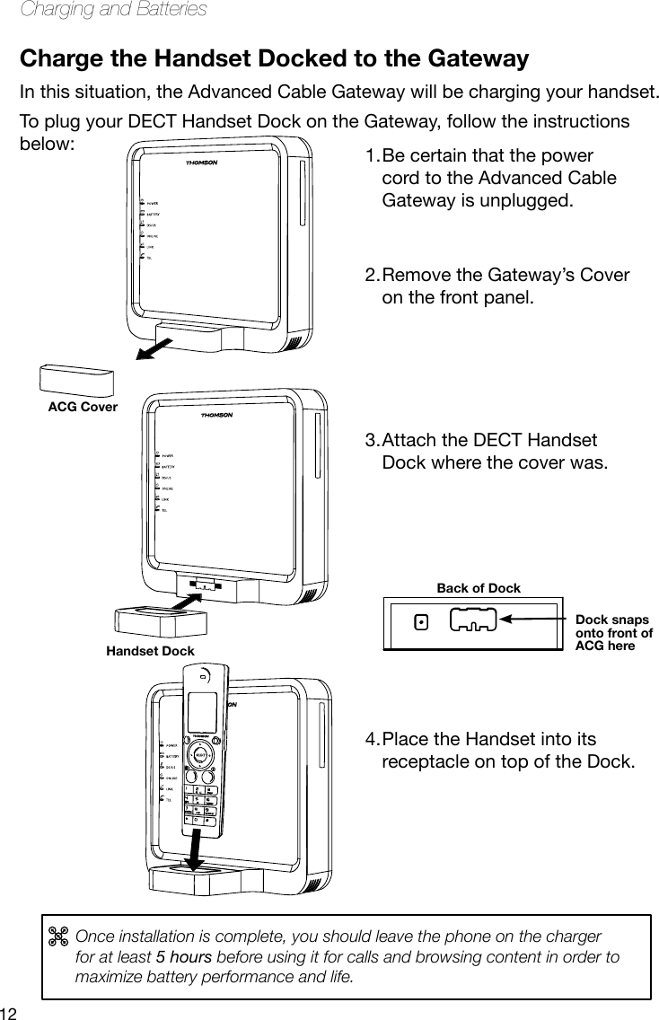 12Charging and BatteriesCharge the Handset Docked to the GatewayIn this situation, the Advanced Cable Gateway will be charging your handset.To plug your DECT Handset Dock on the Gateway, follow the instructions below:Dock snaps onto front of ACG hereBack of DockOnce installation is complete, you should leave the phone on the charger for at least 5 hours before using it for calls and browsing content in order to maximize battery performance and life.Be certain that the power 1. cord to the Advanced Cable Gateway is unplugged.  Remove the Gateway’s Cover 2. on the front panel.     Attach the DECT Handset 3. Dock where the cover was.           Place the Handset into its 4. receptacle on top of the Dock. Handset DockACG Cover