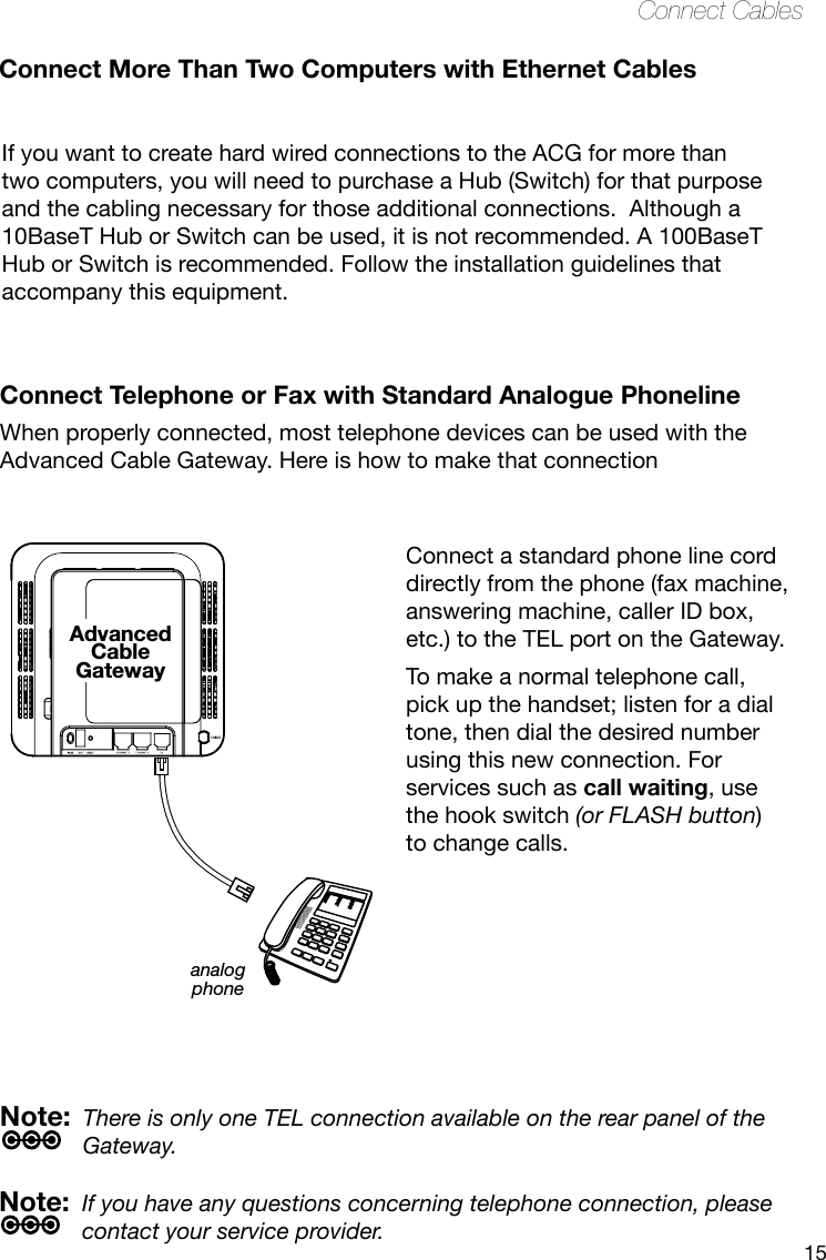 15Connect CablesConnect one end of the coaxial cable to the cable connection on the wall, and the other end to the CABLE connector on the Advanced Cable Gateway.Connect one end of the power cord into the 120V, 60Hz, 0.5A socket on the Advanced Cable Gateway and the other end into the power plug in the wall.Connect one end of the Ethernet cable (straight-wired, see below) to the Ethernet port on the back of your computer and the other end to the ETHERNET port on the Advanced Cable Gateway.Note: The Gateway is equipped with two Ethernet ports, making additional equipment unnecessary.If you want to create hard wired connections to the ACG for more than two computers, you will need to purchase a Hub (Switch) for that purpose and the cabling necessary for those additional connections.  Although a 10BaseT Hub or Switch can be used, it is not recommended. A 100BaseT Hub or Switch is recommended. Follow the installation guidelines that accompany this equipment.Connect More Than Two Computers with Ethernet CablesConnect Telephone or Fax with Standard Analogue PhonelineWhen properly connected, most telephone devices can be used with the Advanced Cable Gateway. Here is how to make that connectionNote:  If you have any questions concerning telephone connection, please contact your service provider.Note:  There is only one TEL connection available on the rear panel of the Gateway.analogphoneAdvancedCableGatewayConnect a standard phone line cord directly from the phone (fax machine, answering machine, caller ID box, etc.) to the TEL port on the Gateway. To make a normal telephone call, pick up the handset; listen for a dial tone, then dial the desired number using this new connection. For services such as call waiting, use the hook switch (or FLASH button) to change calls. 