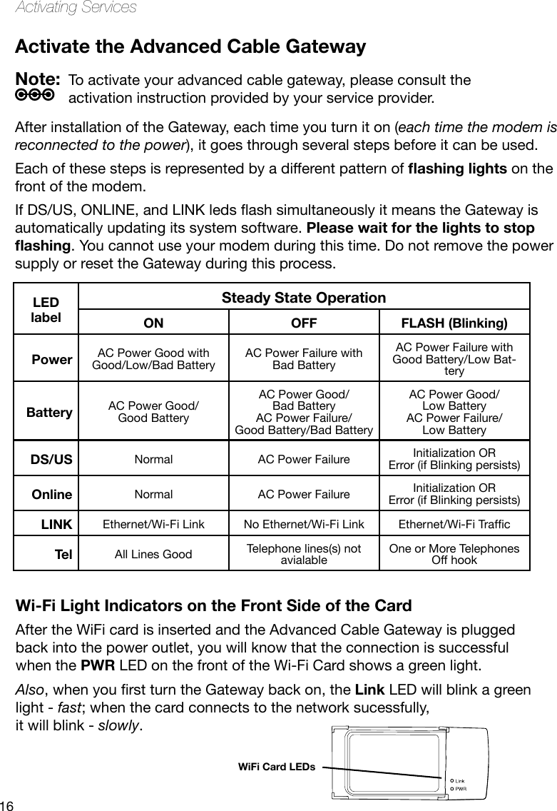 16Activating ServicesActivate the Advanced Cable GatewayWi-Fi Light Indicators on the Front Side of the CardAfter the WiFi card is inserted and the Advanced Cable Gateway is plugged back into the power outlet, you will know that the connection is successful when the PWR LED on the front of the Wi-Fi Card shows a green light.Also,whenyourstturntheGatewaybackon,theLink LED will blink a green light - fast; when the card connects to the network sucessfully,  it will blink - slowly.LED labelSteady State OperationON OFF FLASH (Blinking)Power AC Power Good with Good/Low/Bad BatteryAC Power Failure with Bad BatteryAC Power Failure with Good Battery/Low Bat-teryBattery AC Power Good/ Good BatteryAC Power Good/  Bad BatteryAC Power Failure/ Good Battery/Bad BatteryAC Power Good/ Low BatteryAC Power Failure/ Low BatteryDS/US Normal AC Power Failure Initialization ORError (if Blinking persists)Online Normal AC Power Failure Initialization ORError (if Blinking persists)LINK Ethernet/Wi-Fi Link No Ethernet/Wi-Fi Link Ethernet/Wi-FiTrafcTel All Lines Good Telephone lines(s) not avialableOne or More Telephones Off hookWiFi Card LEDsNote:  To activate your advanced cable gateway, please consult the activation instruction provided by your service provider.After installation of the Gateway, each time you turn it on (each time the modem is reconnected to the power), it goes through several steps before it can be used. Each of these steps is represented by a different pattern of ashing lights on the front of the modem.IfDS/US,ONLINE,andLINKledsashsimultaneouslyitmeanstheGatewayisautomatically updating its system software. Please wait for the lights to stop ashing. You cannot use your modem during this time. Do not remove the power supply or reset the Gateway during this process.