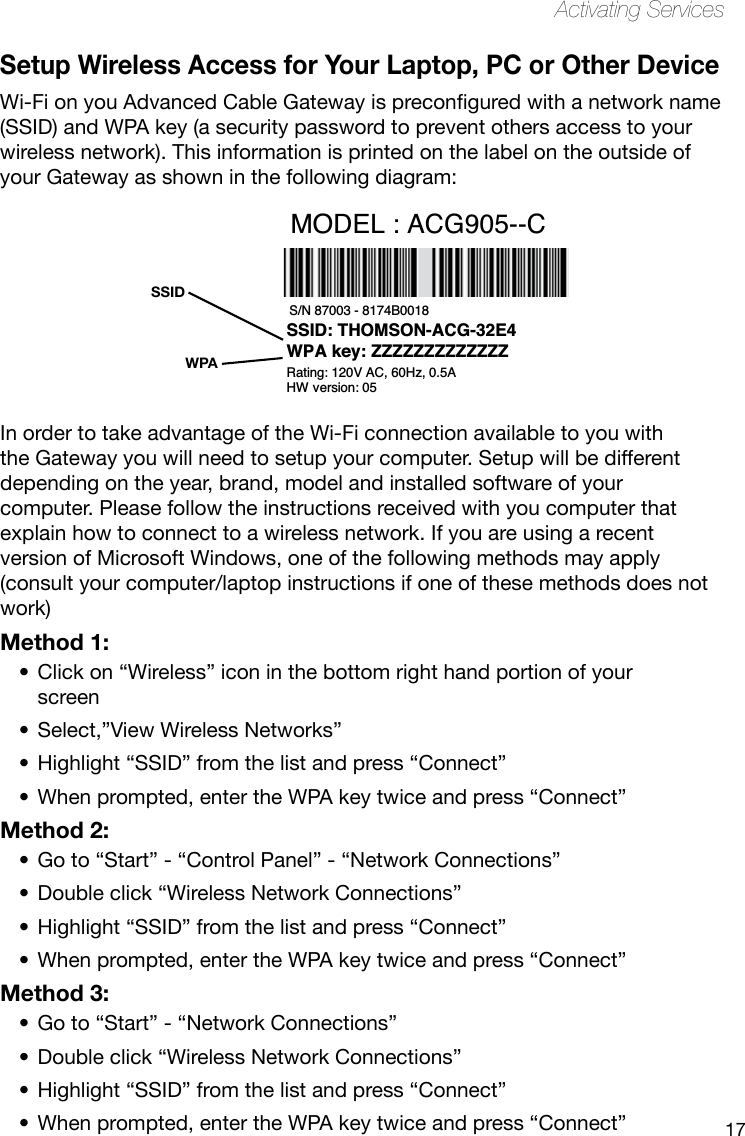 17Activating ServicesSetup Wireless Access for Your Laptop, PC or Other DeviceWi-FionyouAdvancedCableGatewayispreconguredwithanetworkname(SSID) and WPA key (a security password to prevent others access to your wireless network). This information is printed on the label on the outside of your Gateway as shown in the following diagram:In order to take advantage of the Wi-Fi connection available to you with the Gateway you will need to setup your computer. Setup will be different depending on the year, brand, model and installed software of your computer. Please follow the instructions received with you computer that explain how to connect to a wireless network. If you are using a recent version of Microsoft Windows, one of the following methods may apply (consult your computer/laptop instructions if one of these methods does not work) Method 1:Click on “Wireless” icon in the bottom right hand portion of your •screenSelect,”View Wireless Networks”•Highlight “SSID” from the list and press “Connect”•When prompted, enter the WPA key twice and press “Connect”•Method 2:Go to “Start” - “Control Panel” - “Network Connections”•Double click “Wireless Network Connections”•Highlight “SSID” from the list and press “Connect”•When prompted, enter the WPA key twice and press “Connect”•Method 3:Go to “Start” - “Network Connections”•Double click “Wireless Network Connections”•Highlight “SSID” from the list and press “Connect”•When prompted, enter the WPA key twice and press “Connect”•WPASSIDS/N 87003 - 8174B0018 E-MTA MAC@  00D059E132E5 MODEL : ACG905--CCM MAC@  00D059E132E4 Rating: 120V AC, 60Hz, 0.5ASSID: THOMSON-ACG-32E4WPA key: ZZZZZZZZZZZZZHW version: 05 Made in China for THOMSONFCC ID WBJ ACG905C001THFR         I.T.E. 17GM  E198937
