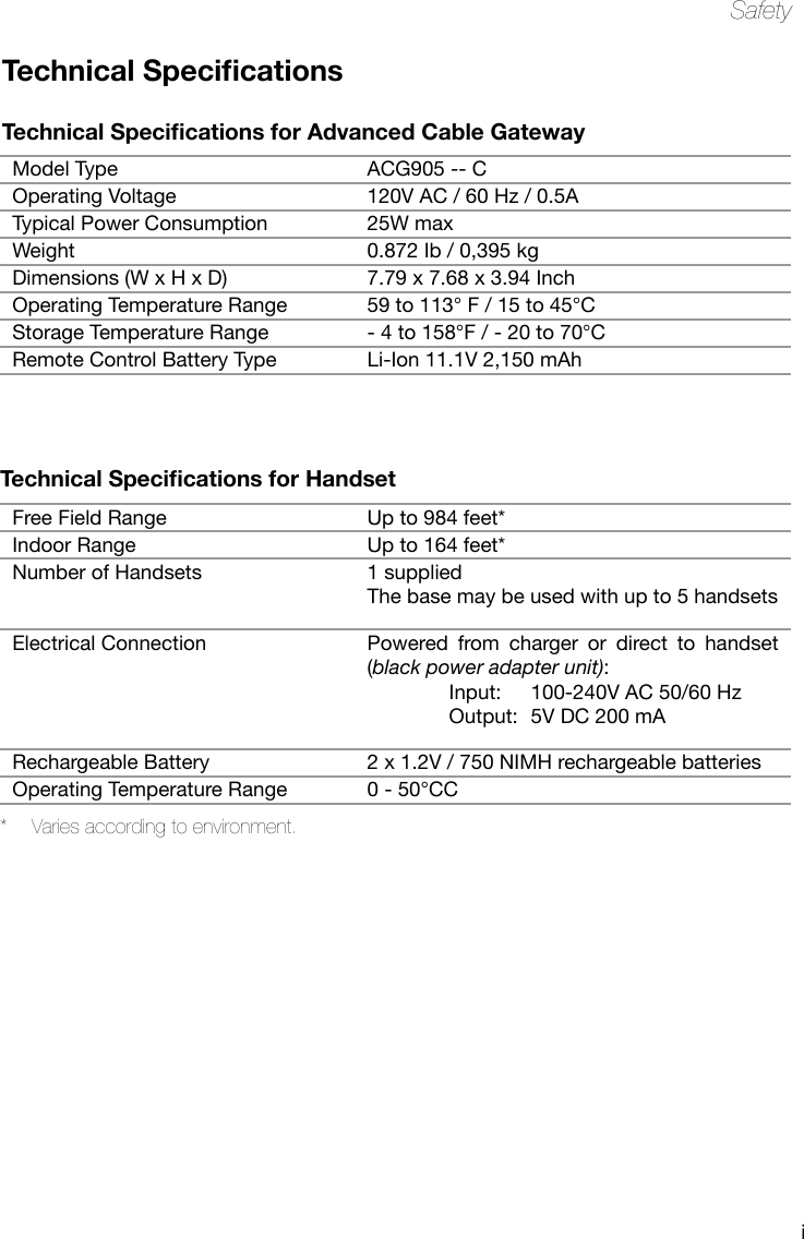 iSafetyModel Type ACG905 -- COperating Voltage 120V AC / 60 Hz / 0.5ATypical Power Consumption 25W maxWeight 0.872 Ib / 0,395 kgDimensions (W x H x D) 7.79 x 7.68 x 3.94 InchOperating Temperature Range 59 to 113° F / 15 to 45°CStorage Temperature Range - 4 to 158°F / - 20 to 70°CRemote Control Battery Type Li-Ion 11.1V 2,150 mAhFree Field Range Up to 984 feet*Indoor Range Up to 164 feet*Number of Handsets 1 suppliedThe base may be used with up to 5 handsetsElectrical Connection Powered  from  charger  or  direct  to  handset (black power adapter unit):   Input:  100-240V AC 50/60 Hz  Output:  5V DC 200 mARechargeable Battery 2 x 1.2V / 750 NIMH rechargeable batteriesOperating Temperature Range 0 - 50°CCTechnical Specications for Advanced Cable GatewayTechnical Specications *  Varies according to environment.Technical Specications for Handset