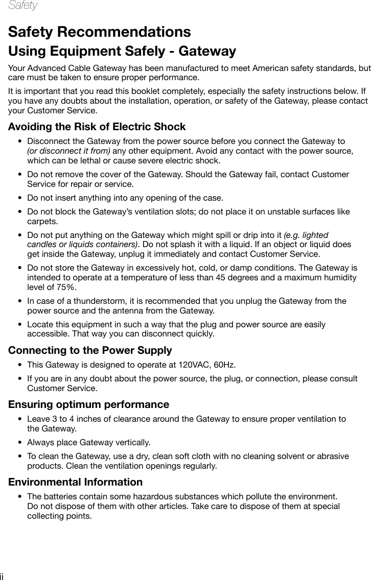 iiSafetySafety RecommendationsUsing Equipment Safely - GatewayYour Advanced Cable Gateway has been manufactured to meet American safety standards, but care must be taken to ensure proper performance. It is important that you read this booklet completely, especially the safety instructions below. If you have any doubts about the installation, operation, or safety of the Gateway, please contact your Customer Service.Avoiding the Risk of Electric ShockDisconnect the Gateway from the power source before you connect the Gateway to •(or disconnect it from) any other equipment. Avoid any contact with the power source, which can be lethal or cause severe electric shock.Do not remove the cover of the Gateway. Should the Gateway fail, contact Customer •Service for repair or service.Do not insert anything into any opening of the case.•Do not block the Gateway’s ventilation slots; do not place it on unstable surfaces like •carpets.Do not put anything on the Gateway which might spill or drip into it • (e.g. lighted candles or liquids containers). Do not splash it with a liquid. If an object or liquid does get inside the Gateway, unplug it immediately and contact Customer Service.Do not store the Gateway in excessively hot, cold, or damp conditions. The Gateway is •intended to operate at a temperature of less than 45 degrees and a maximum humidity level of 75%.In case of a thunderstorm, it is recommended that you unplug the Gateway from the •power source and the antenna from the Gateway.Locate this equipment in such a way that the plug and power source are easily •accessible. That way you can disconnect quickly.Connecting to the Power SupplyThis Gateway is designed to operate at 120VAC, 60Hz.•If you are in any doubt about the • power source, the plug, or connection, please consult Customer Service.Ensuring optimum performanceLeave 3 to 4 inches of clearance around the Gateway to ensure proper ventilation to •the Gateway. Always place Gateway vertically.•To clean the Gateway, use a dry, clean soft cloth with no cleaning solvent or abrasive •products. Clean the ventilation openings regularly. Environmental InformationThe batteries contain some hazardous substances which pollute the environment. •Do not dispose of them with other articles. Take care to dispose of them at special collecting points.