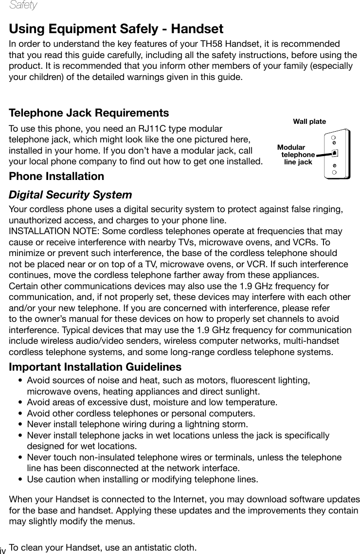 ivSafetyUsing Equipment Safely - HandsetIn order to understand the key features of your TH58 Handset, it is recommended that you read this guide carefully, including all the safety instructions, before using the product. It is recommended that you inform other members of your family (especially your children) of the detailed warnings given in this guide. When your Handset is connected to the Internet, you may download software updates for the base and handset. Applying these updates and the improvements they contain may slightly modify the menus.To clean your Handset, use an antistatic cloth.Telephone Jack RequirementsTo use this phone, you need an RJ11C type modular telephone jack, which might look like the one pictured here, installed in your home. If you don’t have a modular jack, call yourlocalphonecompanytondouthowtogetoneinstalled.Phone Installation Digital Security SystemYour cordless phone uses a digital security system to protect against false ringing, unauthorized access, and charges to your phone line.INSTALLATION NOTE: Some cordless telephones operate at frequencies that may cause or receive interference with nearby TVs, microwave ovens, and VCRs. To minimize or prevent such interference, the base of the cordless telephone should not be placed near or on top of a TV, microwave ovens, or VCR. If such interference continues, move the cordless telephone farther away from these appliances.Certain other communications devices may also use the 1.9 GHz frequency for communication, and, if not properly set, these devices may interfere with each other and/or your new telephone. If you are concerned with interference, please refer to the owner’s manual for these devices on how to properly set channels to avoid interference. Typical devices that may use the 1.9 GHz frequency for communication include wireless audio/video senders, wireless computer networks, multi-handset cordless telephone systems, and some long-range cordless telephone systems.Important Installation GuidelinesAvoidsourcesofnoiseandheat,suchasmotors,uorescentlighting,•microwave ovens, heating appliances and direct sunlight.Avoid areas of excessive dust, moisture and low temperature.•Avoid other cordless telephones or personal computers.•Never install telephone wiring during a lightning storm.•Neverinstalltelephonejacksinwetlocationsunlessthejackisspecically•designed for wet locations.Never touch non-insulated telephone wires or terminals, unless the telephone •line has been disconnected at the network interface.Use caution when installing or modifying telephone lines.•Modular telephone line jackWall plate