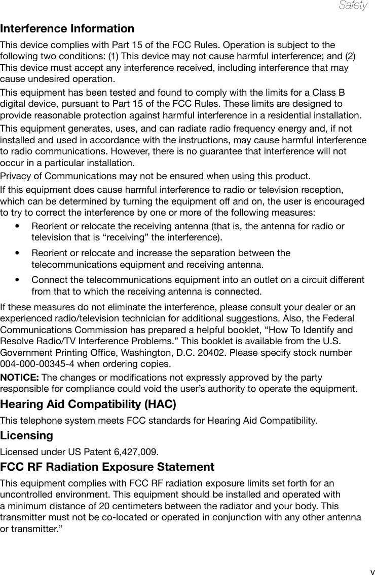 vSafetyInterference InformationThis device complies with Part 15 of the FCC Rules. Operation is subject to the following two conditions: (1) This device may not cause harmful interference; and (2) This device must accept any interference received, including interference that may cause undesired operation.This equipment has been tested and found to comply with the limits for a Class B digital device, pursuant to Part 15 of the FCC Rules. These limits are designed to provide reasonable protection against harmful interference in a residential installation.This equipment generates, uses, and can radiate radio frequency energy and, if not installed and used in accordance with the instructions, may cause harmful interference to radio communications. However, there is no guarantee that interference will not occur in a particular installation.Privacy of Communications may not be ensured when using this product.If this equipment does cause harmful interference to radio or television reception, which can be determined by turning the equipment off and on, the user is encouraged to try to correct the interference by one or more of the following measures:• Reorientorrelocatethereceivingantenna(thatis,theantennaforradioortelevision that is “receiving” the interference).• Reorientorrelocateandincreasetheseparationbetweenthetelecommunications equipment and receiving antenna.• Connectthetelecommunicationsequipmentintoanoutletonacircuitdifferentfrom that to which the receiving antenna is connected.If these measures do not eliminate the interference, please consult your dealer or an experienced radio/television technician for additional suggestions. Also, the Federal Communications Commission has prepared a helpful booklet, “How To Identify and Resolve Radio/TV Interference Problems.” This booklet is available from the U.S. GovernmentPrintingOfce,Washington,D.C.20402.Pleasespecifystocknumber004-000-00345-4 when ordering copies.NOTICE:Thechangesormodicationsnotexpresslyapprovedbythepartyresponsible for compliance could void the user’s authority to operate the equipment.Hearing Aid Compatibility (HAC)This telephone system meets FCC standards for Hearing Aid Compatibility.LicensingLicensed under US Patent 6,427,009.FCC RF Radiation Exposure StatementThis equipment complies with FCC RF radiation exposure limits set forth for an uncontrolled environment. This equipment should be installed and operated with a minimum distance of 20 centimeters between the radiator and your body. This transmitter must not be co-located or operated in conjunction with any other antenna or transmitter.”