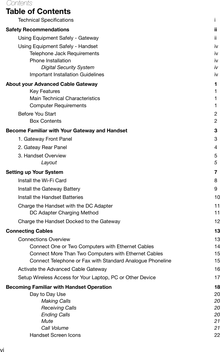 viContentsTable of ContentsTechnicalSpecications iSafety Recommendations  iiUsing Equipment Safely - Gateway  iiUsing Equipment Safely - Handset  ivTelephone Jack Requirements  ivPhone Installation   ivDigital Security System  ivImportant Installation Guidelines  ivAbout your Advanced Cable Gateway  1Key Features  1Main Technical Characteristics  1Computer Requirements  1Before You Start  2Box Contents  2Become Familiar with Your Gateway and Handset  31. Gateway Front Panel  32. Gateay Rear Panel  43. Handset Overview  5Layout  5Setting up Your System  7Install the Wi-Fi Card  8Install the Gateway Battery  9Install the Handset Batteries  10Charge the Handset with the DC Adapter  11DC Adapter Charging Method  11Charge the Handset Docked to the Gateway  12Connecting Cables  13Connections Overview  13Connect One or Two Computers with Ethernet Cables  14Connect More Than Two Computers with Ethernet Cables  15Connect Telephone or Fax with Standard Analogue Phoneline  15Activate the Advanced Cable Gateway  16Setup Wireless Access for Your Laptop, PC or Other Device  17Becoming Familiar with Handset Operation  18Day to Day Use  20Making Calls  20Receiving Calls  20Ending Calls  20Mute  21Call Volume  21Handset Screen Icons  22