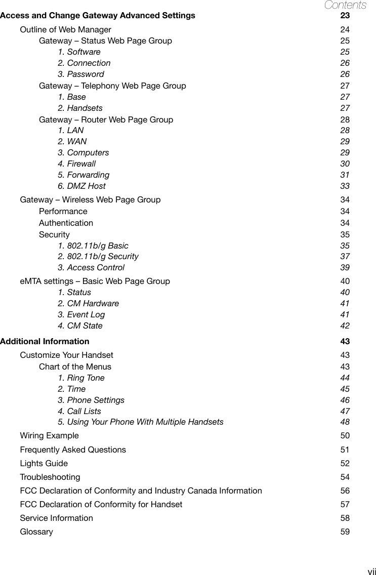 viiContentsAccess and Change Gateway Advanced Settings  23Outline of Web Manager  24Gateway – Status Web Page Group  251. Software  252. Connection  263. Password  26Gateway – Telephony Web Page Group  271. Base  272. Handsets  27Gateway – Router Web Page Group  281. LAN  282. WAN  293. Computers  294. Firewall  305. Forwarding   316. DMZ Host     33Gateway – Wireless Web Page Group  34Performance  34Authentication  34Security  351. 802.11b/g Basic  352. 802.11b/g Security  373. Access Control  39eMTA settings – Basic Web Page Group  401. Status  402. CM Hardware  413. Event Log  414. CM State  42Additional Information  43Customize Your Handset  43Chart of the Menus  431. Ring Tone  442. Time  453. Phone Settings   464. Call Lists  475. Using Your Phone With Multiple Handsets  48Wiring Example  50Frequently Asked Questions  51Lights Guide  52Troubleshooting  54FCC Declaration of Conformity and Industry Canada Information  56FCC Declaration of Conformity for Handset  57Service Information  58Glossary  59