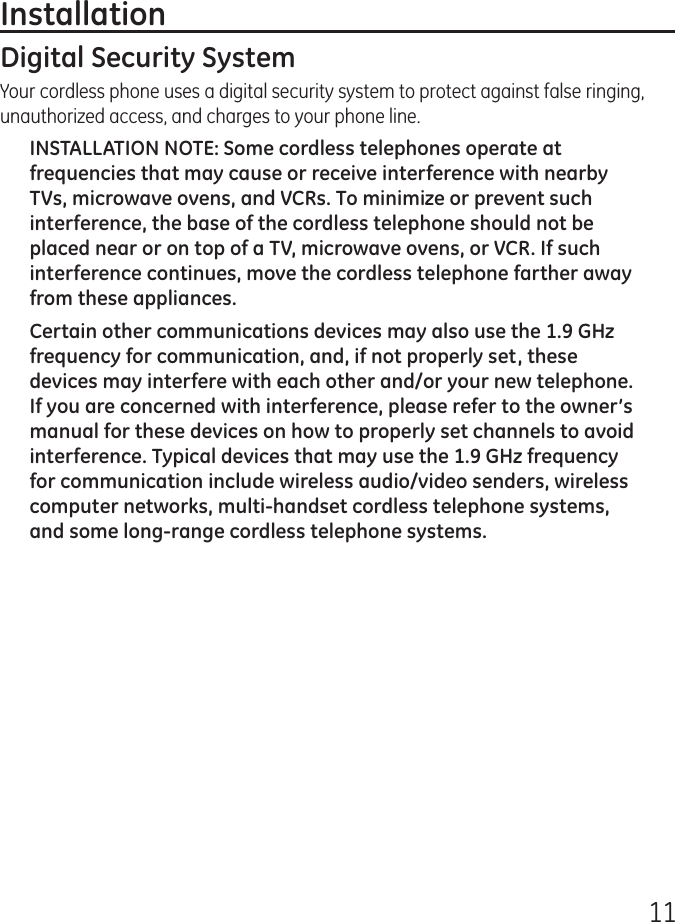 11Installation Digital Security SystemYour cordless phone uses a digital security system to protect against false ringing, unauthorized access, and charges to your phone line.INSTALLATION NOTE: Some cordless telephones operate at frequencies that may cause or receive interference with nearby TVs, microwave ovens, and VCRs. To minimize or prevent such interference, the base of the cordless telephone should not be placed near or on top of a TV, microwave ovens, or VCR. If such interference continues, move the cordless telephone farther away from these appliances.Certain other communications devices may also use the 1.9 GHz frequency for communication, and, if not properly set, these devices may interfere with each other and/or your new telephone. If you are concerned with interference, please refer to the owner’s manual for these devices on how to properly set channels to avoid interference. Typical devices that may use the 1.9 GHz frequency for communication include wireless audio/video senders, wireless computer networks, multi-handset cordless telephone systems, and some long-range cordless telephone systems.