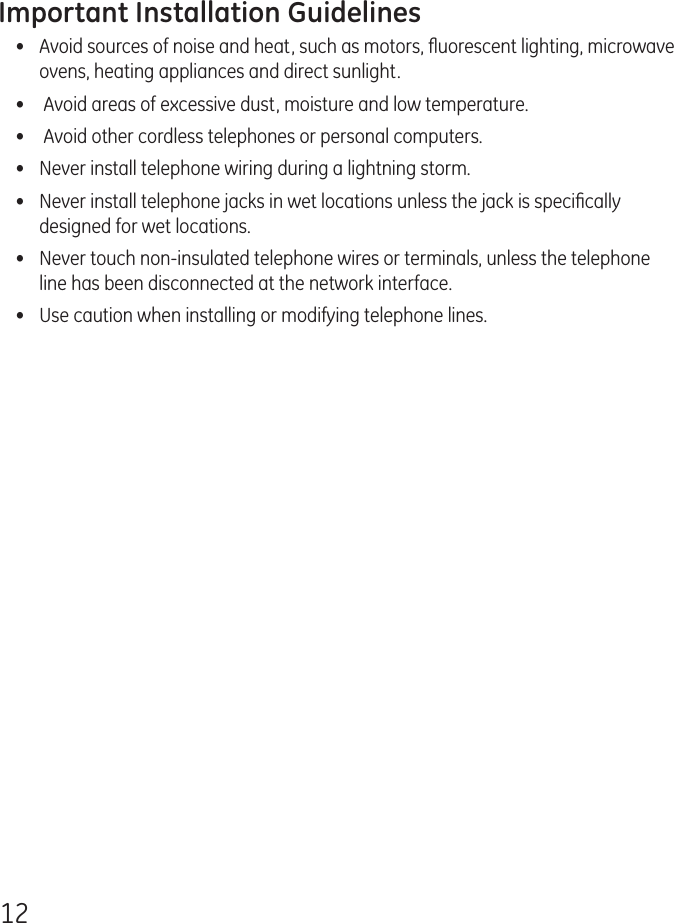 12Important Installation Guidelines•  Avoid sources of noise and heat, such as motors, ﬂuorescent lighting, microwave ovens, heating appliances and direct sunlight.•   Avoid areas of excessive dust, moisture and low temperature.•   Avoid other cordless telephones or personal computers.•   Never install telephone wiring during a lightning storm.•   Never install telephone jacks in wet locations unless the jack is speciﬁcally designed for wet locations.•   Never touch non-insulated telephone wires or terminals, unless the telephone line has been disconnected at the network interface.•   Use caution when installing or modifying telephone lines.